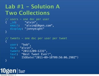 Lab #1 - Solution A
       Two Collections
       // users - one doc per user
       { _id:      "alvin",
          email:   "alvin@10gen.com",
          display: "jonnyeight"
       }

       // tweets - one doc per user per tweet
       {
          user: "bob",
          for: "alvin",
          tweet: "20111209-1231",
          text: "Best Tweet Ever!",
          ts:    ISODate("2011-09-18T09:56:06.298Z")
       }




Wednesday, December 5, 12
 