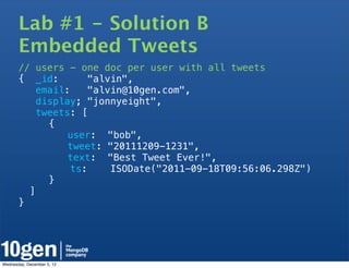 Lab #1 - Solution B
       Embedded Tweets
       // users - one doc per user with all tweets
       { _id:        "alvin",
          email:     "alvin@10gen.com",
          display; "jonnyeight",
          tweets: [
       !     {
       !   !    user: "bob",
       !   !    tweet: "20111209-1231",
       !   !    text: "Best Tweet Ever!",
                 ts:     ISODate("2011-09-18T09:56:06.298Z")
       !     }
         ]
       }




Wednesday, December 5, 12
 