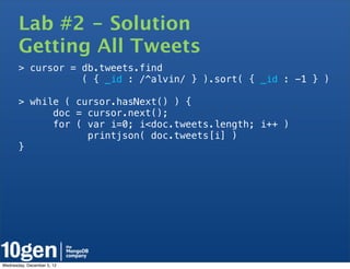 Lab #2 - Solution
       Getting All Tweets
       > cursor = db.tweets.find
                  ( { _id : /^alvin/ } ).sort( { _id : -1 } )

       > while ( cursor.hasNext() ) {
             doc = cursor.next();
             for ( var i=0; i<doc.tweets.length; i++ )
                   printjson( doc.tweets[i] )
       }




Wednesday, December 5, 12
 