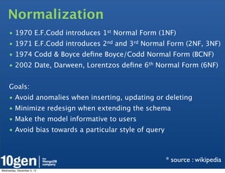 Normalization
     • 1970 E.F.Codd introduces 1st Normal Form (1NF)
     • 1971 E.F.Codd introduces 2nd and 3rd Normal Form (2NF, 3NF)
     • 1974 Codd & Boyce deﬁne Boyce/Codd Normal Form (BCNF)
     • 2002 Date, Darween, Lorentzos deﬁne 6th Normal Form (6NF)


     Goals:
     • Avoid anomalies when inserting, updating or deleting
     • Minimize redesign when extending the schema
     • Make the model informative to users
     • Avoid bias towards a particular style of query



                                                        * source : wikipedia
Wednesday, December 5, 12
 