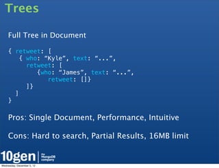Trees

    Full Tree in Document

    { retweet: [
        { who: “Kyle”, text: “...”,
          retweet: [
             {who: “James”, text: “...”,
                retweet: []}
          ]}
      ]
    }

    Pros: Single Document, Performance, Intuitive

    Cons: Hard to search, Partial Results, 16MB limit

    	
  	
  
Wednesday, December 5, 12
 