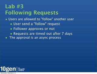Lab #3
       Following Requests
       • Users are allowed to "follow" another user
               • User send a "follow" request
               • Follower approves or not
               • Requests are timed out after 7 days
       • The approval is an async process




Wednesday, December 5, 12
 