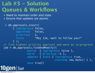 Lab #3 - Solution
  Queues & Workﬂows
    • Need to maintain order and state
    • Ensure that updates are atomic
     > db.approvals.insert(
          { inprogress: false,
            approved:    false,
            priority:    1,
            text:        "Hey Jim, want to follow you!"
          } );
    // find highest priority approval and mark as in-progress
    job = db.approvals.findAndModify({
                   query: { inprogress: false },
                   sort:    { priority: -1 },
                   update: { $set: { inprogress: true,
                                      started: new Date() } },
                   new: true})


Wednesday, December 5, 12
 