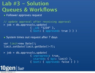 Lab #3 - Solution
  Queues & Workﬂows
    • Follower approves request
    // update approval after receiving approval
    > job = db.approvals.update(
                     { _id: "1234" },
                     { $set: { approved: true } } )

    • System times out request after 7 days
    var limit=new Date();
    limit.setDate(limit.getDate()-7);

    > job = db.approvals.update(
                     { inprogress: true,
                       started: { $gt: limit} },
                     { $set: { approved: false } } )


Wednesday, December 5, 12
 