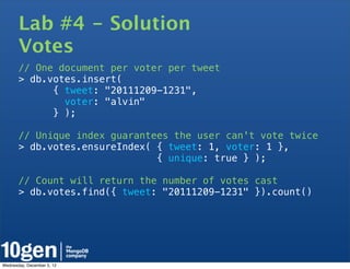 Lab #4 - Solution
       Votes
       // One document per voter per tweet
       > db.votes.insert(
             { tweet: "20111209-1231",
               voter: "alvin"
             } );

       // Unique index guarantees the user can't vote twice
       > db.votes.ensureIndex( { tweet: 1, voter: 1 },
                               { unique: true } );

       // Count will return the number of votes cast
       > db.votes.find({ tweet: "20111209-1231" }).count()




Wednesday, December 5, 12
 