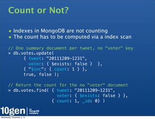 Count or Not?

       • Indexes in MongoDB are not counting
       • The count has to be computed via a index scan
       // One summary document per tweet, no "voter" key
       > db.votes.update(
             { tweet: "20111209-1231",
               voter: { $exists: false } },
             { "$inc": { count: 1 } },
             true, false );

       // Return the count for the no "voter" document
       > db.votes.find( { tweet: "20111209-1231",
                          voter: { $exists: false } },
                        { count: 1, _id: 0} )


Wednesday, December 5, 12
 