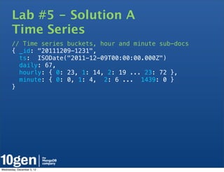 Lab #5 - Solution A
       Time Series
       // Time series buckets, hour and minute sub-docs
       { _id: "20111209-1231",
         ts: ISODate("2011-12-09T00:00:00.000Z")
         daily: 67,
         hourly: { 0: 23, 1: 14, 2: 19 ... 23: 72 },
         minute: { 0: 0, 1: 4, 2: 6 ... 1439: 0 }
       }




Wednesday, December 5, 12
 