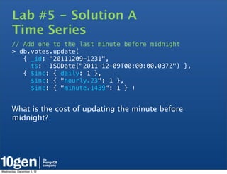 Lab #5 - Solution A
       Time Series
       // Add one to the last minute before midnight
       > db.votes.update(
          { _id: "20111209-1231",
            ts: ISODate("2011-12-09T00:00:00.037Z") },
          { $inc: { daily: 1 },
            $inc: { "hourly.23": 1 },
            $inc: { "minute.1439": 1 } )


       What is the cost of updating the minute before
       midnight?




Wednesday, December 5, 12
 