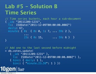 Lab #5 - Solution B
       Time Series
       // Time series buckets, each hour a sub-document
       { _id: "20111209-1231",
         ts: ISODate("2011-12-09T00:00:00.000Z")
         daily: 67,
         minute: { 0: { 0: 0, 1: 7, ... 59: 2 },
                    ...
                   23: { 0: 15,      ... 59: 6 } }
       }

       // Add one to the last second before midnight
       > db.votes.update(
          { _id: "20111209-1231" },
            ts: ISODate("2011-12-09T00:00:00.000Z") },
          { $inc: { daily: 1 },
            $inc: { "minute.23.59": 1 } })


Wednesday, December 5, 12
 