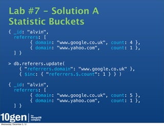 Lab #7 - Solution A
       Statistic Buckets
       { _id: "alvin",
         referrers: [
               { domain: "www.google.co.uk", count: 4 },
               { domain: "www.yahoo.com",    count: 1 },
         ] }

       > db.referers.update(
           { "referrers.domain": "www.google.co.uk" },
           { $inc: { "referrers.$.count": 1 } } )

       { _id: "alvin",
         referrers: [
               { domain: "www.google.co.uk", count: 5 },
               { domain: "www.yahoo.com",    count: 1 },
         ] }


Wednesday, December 5, 12
 