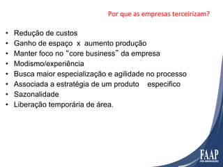 Por	
  que	
  as	
  empresas	
  terceirizam?	
  

•    Redução de custos
•    Ganho de espaço x aumento produção
•    Manter foco no “core business” da empresa
•    Modismo/experiência
•    Busca maior especialização e agilidade no processo
•    Associada a estratégia de um produto especifico
•    Sazonalidade
•    Liberação temporária de área.
 