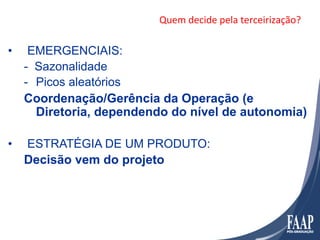 Quem	
  decide	
  pela	
  terceirização?	
  

•     EMERGENCIAIS:
     - Sazonalidade
     -  Picos aleatórios
     Coordenação/Gerência da Operação (e
        Diretoria, dependendo do nível de autonomia)

•    ESTRATÉGIA DE UM PRODUTO:
     Decisão vem do projeto
 