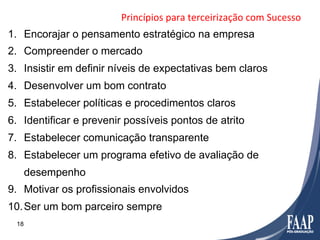 Princípios	
  para	
  terceirização	
  com	
  Sucesso	
  
1.  Encorajar o pensamento estratégico na empresa
2.  Compreender o mercado
3.  Insistir em definir níveis de expectativas bem claros
4.  Desenvolver um bom contrato
5.  Estabelecer políticas e procedimentos claros
6.  Identificar e prevenir possíveis pontos de atrito
7.  Estabelecer comunicação transparente
8.  Estabelecer um programa efetivo de avaliação de
      desempenho
9.  Motivar os profissionais envolvidos
10. Ser um bom parceiro sempre
 18
 
