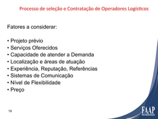 Processo	
  de	
  seleção	
  e	
  Contratação	
  de	
  Operadores	
  LogísFcos	
  


Fatores a considerar:

•  Projeto prévio
•  Serviços Oferecidos
•  Capacidade de atender a Demanda
•  Localização e áreas de atuação
•  Experiência, Reputação, Referências
•  Sistemas de Comunicação
•  Nível de Flexibilidade
•  Preço


19
 
