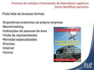 Processo	
  de	
  seleção	
  e	
  Contratação	
  de	
  Operadores	
  LogísFcos	
  
                                                  Como	
  idenFﬁcar	
  parceiros	
  

Pode feita de diversas formas:

• Experiência anteriores da própria empresa
• Benchmarking
• Indicações de pessoas da área
• Visita de representantes
• Revistas especializadas
• Eventos
• Internet
• Outros
 