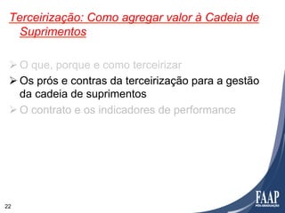 Terceirização: Como agregar valor à Cadeia de
   Suprimentos

 Ø O que, porque e como terceirizar
 Ø Os prós e contras da terceirização para a gestão
    da cadeia de suprimentos
 Ø O contrato e os indicadores de performance




22
 