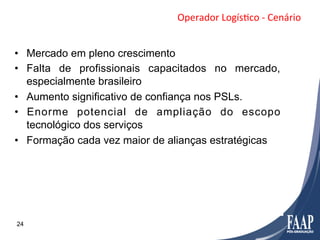 Operador	
  LogísFco	
  -­‐	
  Cenário	
  


•  Mercado em pleno crescimento
•  Falta de profissionais capacitados no mercado,
   especialmente brasileiro
•  Aumento significativo de confiança nos PSLs.
•  Enorme potencial de ampliação do escopo
   tecnológico dos serviços
•  Formação cada vez maior de alianças estratégicas




24
 
