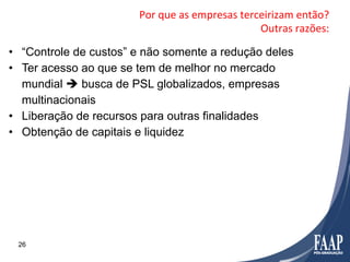 Por	
  que	
  as	
  empresas	
  terceirizam	
  então?	
  
                                                            Outras	
  razões:	
  

•  “Controle de custos” e não somente a redução deles
•  Ter acesso ao que se tem de melhor no mercado
   mundial è busca de PSL globalizados, empresas
   multinacionais
•  Liberação de recursos para outras finalidades
•  Obtenção de capitais e liquidez




 26
 