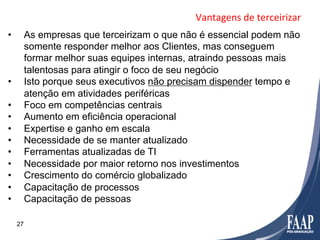 Vantagens	
  de	
  terceirizar	
  
•         As empresas que terceirizam o que não é essencial podem não
          somente responder melhor aos Clientes, mas conseguem
          formar melhor suas equipes internas, atraindo pessoas mais
          talentosas para atingir o foco de seu negócio
•         Isto porque seus executivos não precisam dispender tempo e
          atenção em atividades periféricas
•         Foco em competências centrais
•         Aumento em eficiência operacional
•         Expertise e ganho em escala
•         Necessidade de se manter atualizado
•         Ferramentas atualizadas de TI
•         Necessidade por maior retorno nos investimentos
•         Crescimento do comércio globalizado
•         Capacitação de processos
•         Capacitação de pessoas

     27
 