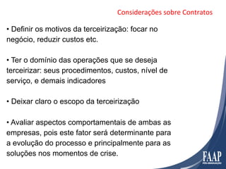 Considerações	
  sobre	
  Contratos	
  

•  Definir os motivos da terceirização: focar no
negócio, reduzir custos etc.

•  Ter o domínio das operações que se deseja
terceirizar: seus procedimentos, custos, nível de
serviço, e demais indicadores

•  Deixar claro o escopo da terceirização

•  Avaliar aspectos comportamentais de ambas as
empresas, pois este fator será determinante para
a evolução do processo e principalmente para as
soluções nos momentos de crise.
 
