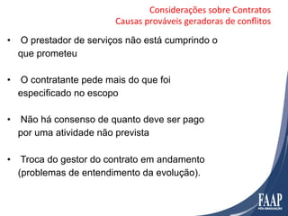 Considerações	
  sobre	
  Contratos	
  
                        Causas	
  prováveis	
  geradoras	
  de	
  conﬂitos	
  

•  O prestador de serviços não está cumprindo o
   que prometeu

•  O contratante pede mais do que foi
   especificado no escopo

•  Não há consenso de quanto deve ser pago
   por uma atividade não prevista

•  Troca do gestor do contrato em andamento
   (problemas de entendimento da evolução).
 