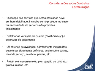 Considerações	
  sobre	
  Contratos	
  
                                                             Formalização	
  


•     O escopo dos serviços que serão prestados deve
     ser bem detalhado, inclusive como proceder no caso
     da necessidade de serviços não previstos
     inicialmente

•    Detalhar as variáveis de custeio (“cost-drivers”) e
     os prazos de pagamento

•    Os critérios de avaliação, normalmente indicadores,
     devem ser claramente definidos, assim como custos,
     nível de serviço, acurácia, perdas, etc.

•    Prever o encerramento ou prorrogação do contrato:
     prazos, multas, etc.
 