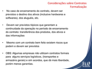 Considerações	
  sobre	
  Contratos	
  
                                                             Formalização	
  
•     No caso de encerramento do contrato, devem ser
     previstos o destino dos ativos (inclusive hardwares e
     softwares), dos aluguéis, etc.

•     Devem ser previstos tópicos que garantam a
     continuidade da operação no período de encerramento
     do contrato: transferência dos produtos, dos ativos e
     das informações

•    Mesmo com um contrato bem feito existem riscos que
     podem e devem ser previstos

•  OBS: Algumas empresas não utilizam contratos formais
   para alguns serviços logísticos, (transportes e
   armazéns gerais) e sim acordos, que dá mais liberdade,
   porém menos garantias.
 