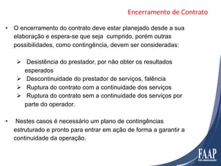 Encerramento	
  de	
  Contrato	
  

•  O encerramento do contrato deve estar planejado desde a sua
   elaboração e espera-se que seja cumprido, porém outras
   possibilidades, como contingência, devem ser consideradas:

      Ø  Desistência do prestador, por não obter os resultados
          esperados
      Ø  Descontinuidade do prestador de serviços, falência
      Ø  Ruptura do contrato com a continuidade dos serviços
      Ø  Ruptura do contrato sem a continuidade dos serviços por
          parte do operador.

•     Nestes casos é necessário um plano de contingências
     estruturado e pronto para entrar em ação de forma a garantir a
     continuidade da operação.
 