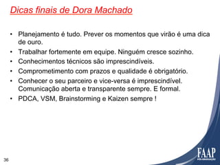 Dicas finais de Dora Machado

     •  Planejamento é tudo. Prever os momentos que virão é uma dica
        de ouro.
     •  Trabalhar fortemente em equipe. Ninguém cresce sozinho.
     •  Conhecimentos técnicos são imprescindíveis.
     •  Comprometimento com prazos e qualidade é obrigatório.
     •  Conhecer o seu parceiro e vice-versa é imprescindível.
        Comunicação aberta e transparente sempre. E formal.
     •  PDCA, VSM, Brainstorming e Kaizen sempre !




36
 