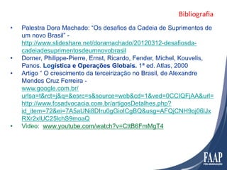 Bibliograﬁa	
  
•    Palestra Dora Machado: “Os desafios da Cadeia de Suprimentos de
     um novo Brasil” -
     http://www.slideshare.net/doramachado/20120312-desafiosda-
     cadeiadesuprimentosdeumnovobrasil
•    Dorner, Philippe-Pierre, Ernst, Ricardo, Fender, Michel, Kouvelis,
     Panos. Logística e Operações Globais. 1ª ed. Atlas, 2000
•    Artigo “ O crescimento da terceirização no Brasil, de Alexandre
     Mendes Cruz Ferreira -
     www.google.com.br/
     urlsa=t&rct=j&q=&esrc=s&source=web&cd=1&ved=0CCIQFjAA&url=
     http://www.fcsadvocacia.com.br/artigosDetalhes.php?
     id_item=72&ei=7A5aUNi8DIru0gGioICgBQ&usg=AFQjCNH9oj06lJx
     RXr2xlUC25lchS9moaQ
•    Video: www.youtube.com/watch?v=CttB6FmMgT4
 