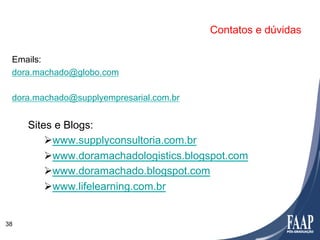 Contatos e dúvidas

 Emails:
 dora.machado@globo.com

 dora.machado@supplyempresarial.com.br


     Sites e Blogs:
         Ø www.supplyconsultoria.com.br
         Ø www.doramachadologistics.blogspot.com
         Ø www.doramachado.blogspot.com
         Ø www.lifelearning.com.br


38
 