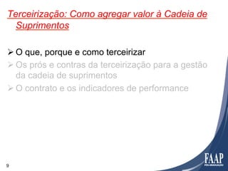 Terceirização: Como agregar valor à Cadeia de
  Suprimentos

Ø O que, porque e como terceirizar
Ø Os prós e contras da terceirização para a gestão
   da cadeia de suprimentos
Ø O contrato e os indicadores de performance




9
 