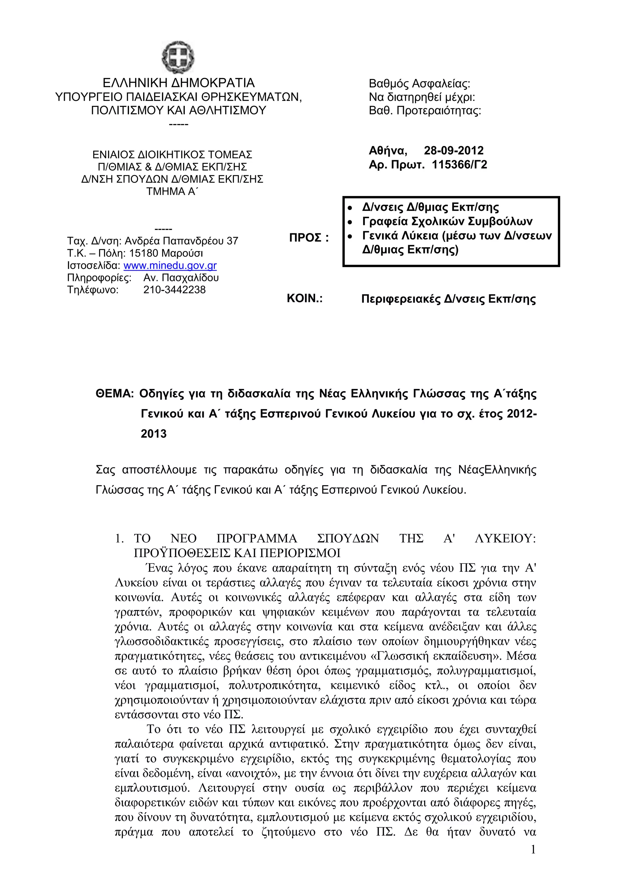 ΔΛΛΗΝΙΚΗ ΓΗΜΟΚΡΑΣΙΑ                               Βαθμόρ Αζθαλείαρ:
ΤΠΟΤΡΓΔΙΟ ΠΑΙΓΔΙΑ΢ΚΑΙ ΘΡΗ΢ΚΔΤΜΑΣΩΝ,                      Να διαηηπηθεί μέσπι:
    ΠΟΛΙΣΙ΢ΜΟΤ ΚΑΙ ΑΘΛΗΣΙ΢ΜΟΤ                            Βαθ. Πποηεπαιόηηηαρ:
                 -----

     ΔΝΙΑΙΟ΢ ΓΙΟΙΚΗΣΙΚΟ΢ ΣΟΜΔΑ΢                          Αθήνα, 28-09-2012
      Π/ΘΜΙΑ΢ & Γ/ΘΜΙΑ΢ ΔΚΠ/΢Η΢                          Απ. Ππωη. 115366/Γ2
   Γ/Ν΢Η ΢ΠΟΤΓΩΝ Γ/ΘΜΙΑ΢ ΔΚΠ/΢Η΢
              ΣΜΗΜΑ Α΄
                                                        Δ/νζειρ Δ/θμιαρ Εκπ/ζηρ
                                                        Γπαθεία ΢σολικών ΢ςμβούλων
                  -----
 Σασ. Γ/νζη: Ανδπέα Παπανδπέος 37         ΠΡΟ΢ :        Γενικά Λύκεια (μέζω ηων Δ/νζεων
 Σ.Κ. – Πόλη: 15180 Μαπούζι                             Δ/θμιαρ Εκπ/ζηρ)
 Ιζηοζελίδα: www.minedu.gov.gr
 Πληποθοπίερ: Αν. Παζσαλίδος
 Σηλέθωνο:      210-3442238
                                          ΚΟΙΝ.:        Πεπιθεπειακέρ Δ/νζειρ Εκπ/ζηρ




      ΘΕΜΑ: Οδηγίερ για ηη διδαζκαλία ηηρ Νέαρ Ελληνικήρ Γλώζζαρ ηηρ Α΄ηάξηρ
              Γενικού και Α΄ ηάξηρ Εζπεπινού Γενικού Λςκείος για ηο ζσ. έηορ 2012-
              2013


      ΢αρ αποζηέλλοςμε ηιρ παπακάηω οδηγίερ για ηη διδαζκαλία ηηρ ΝέαρΔλληνικήρ
      Γλώζζαρ ηηρ Α΄ ηάξηρ Γενικού και Α΄ ηάξηρ Δζπεπινού Γενικού Λςκείος.



         1. ΣΟ      ΝΔΟ      ΠΡΟΓΡΑΜΜΑ          ΢ΠΟΤΓΧΝ          ΣΖ΢      Α'    ΛΤΚΔΗΟΤ:
             ΠΡΟΫΠΟΘΔ΢ΔΗ΢ ΚΑΗ ΠΔΡΗΟΡΗ΢ΜΟΗ
                Έλαο ιφγνο πνπ έθαλε απαξαίηεηε ηε ζχληαμε ελφο λένπ Π΢ γηα ηελ Α'
         Λπθείνπ είλαη νη ηεξάζηηεο αιιαγέο πνπ έγηλαλ ηα ηειεπηαία είθνζη ρξφληα ζηελ
         θνηλσλία. Απηέο νη θνηλσληθέο αιιαγέο επέθεξαλ θαη αιιαγέο ζηα είδε ησλ
         γξαπηψλ, πξνθνξηθψλ θαη ςεθηαθψλ θεηκέλσλ πνπ παξάγνληαη ηα ηειεπηαία
         ρξφληα. Απηέο νη αιιαγέο ζηελ θνηλσλία θαη ζηα θείκελα αλέδεημαλ θαη άιιεο
         γισζζνδηδαθηηθέο πξνζεγγίζεηο, ζην πιαίζην ησλ νπνίσλ δεκηνπξγήζεθαλ λέεο
         πξαγκαηηθφηεηεο, λέεο ζεάζεηο ηνπ αληηθεηκέλνπ «Γισζζηθή εθπαίδεπζε». Μέζα
         ζε απηφ ην πιαίζην βξήθαλ ζέζε φξνη φπσο γξακκαηηζκφο, πνιπγξακκαηηζκνί,
         λένη γξακκαηηζκνί, πνιπηξνπηθφηεηα, θεηκεληθφ είδνο θηι., νη νπνίνη δελ
         ρξεζηκνπνηνχληαλ ή ρξεζηκνπνηνχληαλ ειάρηζηα πξηλ απφ είθνζη ρξφληα θαη ηψξα
         εληάζζνληαη ζην λέν Π΢.
                Σν φηη ην λέν Π΢ ιεηηνπξγεί κε ζρνιηθφ εγρεηξίδην πνπ έρεη ζπληαρζεί
         παιαηφηεξα θαίλεηαη αξρηθά αληηθαηηθφ. ΢ηελ πξαγκαηηθφηεηα φκσο δελ είλαη,
         γηαηί ην ζπγθεθξηκέλν εγρεηξίδην, εθηφο ηεο ζπγθεθξηκέλεο ζεκαηνινγίαο πνπ
         είλαη δεδνκέλε, είλαη «αλνηρηφ», κε ηελ έλλνηα φηη δίλεη ηελ επρέξεηα αιιαγψλ θαη
         εκπινπηηζκνχ. Λεηηνπξγεί ζηελ νπζία σο πεξηβάιινλ πνπ πεξηέρεη θείκελα
         δηαθνξεηηθψλ εηδψλ θαη ηχπσλ θαη εηθφλεο πνπ πξνέξρνληαη απφ δηάθνξεο πεγέο,
         πνπ δίλνπλ ηε δπλαηφηεηα, εκπινπηηζκνχ κε θείκελα εθηφο ζρνιηθνχ εγρεηξηδίνπ,
         πξάγκα πνπ απνηειεί ην δεηνχκελν ζην λέν Π΢. Γε ζα ήηαλ δπλαηφ λα
                                                                                         1
 