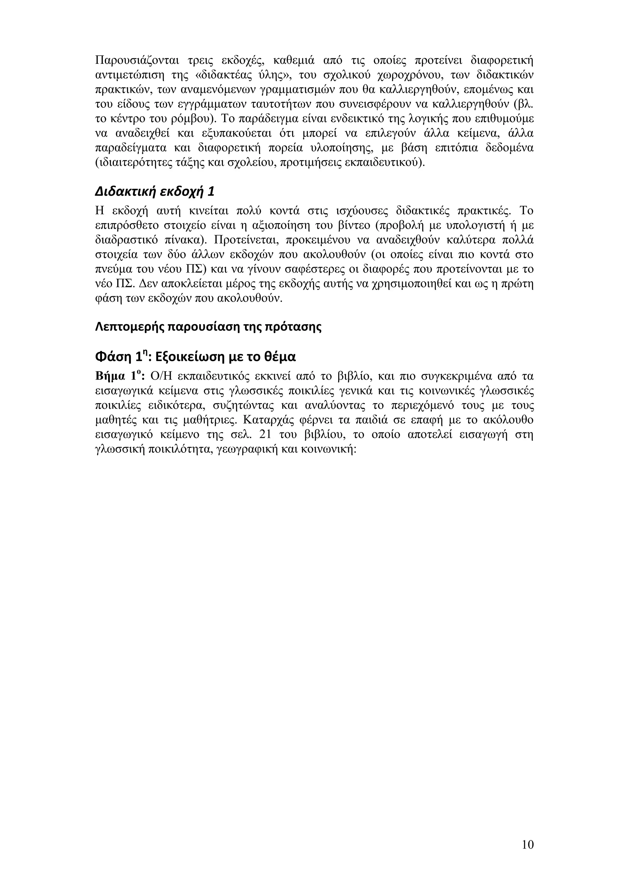 Παξνπζηάδνληαη ηξεηο εθδνρέο, θαζεκηά απφ ηηο νπνίεο πξνηείλεη δηαθνξεηηθή
αληηκεηψπηζε ηεο «δηδαθηέαο χιεο», ηνπ ζρνιηθνχ ρσξνρξφλνπ, ησλ δηδαθηηθψλ
πξαθηηθψλ, ησλ αλακελφκελσλ γξακκαηηζκψλ πνπ ζα θαιιηεξγεζνχλ, επνκέλσο θαη
ηνπ είδνπο ησλ εγγξάκκαησλ ηαπηνηήησλ πνπ ζπλεηζθέξνπλ λα θαιιηεξγεζνχλ (βι.
ην θέληξν ηνπ ξφκβνπ). Σν παξάδεηγκα είλαη ελδεηθηηθφ ηεο ινγηθήο πνπ επηζπκνχκε
λα αλαδεηρζεί θαη εμππαθνχεηαη φηη κπνξεί λα επηιεγνχλ άιια θείκελα, άιια
παξαδείγκαηα θαη δηαθνξεηηθή πνξεία πινπνίεζεο, κε βάζε επηηφπηα δεδνκέλα
(ηδηαηηεξφηεηεο ηάμεο θαη ζρνιείνπ, πξνηηκήζεηο εθπαηδεπηηθνχ).

Διδακτική εκδοχή 1
Ζ εθδνρή απηή θηλείηαη πνιχ θνληά ζηηο ηζρχνπζεο δηδαθηηθέο πξαθηηθέο. Σν
επηπξφζζεην ζηνηρείν είλαη ε αμηνπνίεζε ηνπ βίληεν (πξνβνιή κε ππνινγηζηή ή κε
δηαδξαζηηθφ πίλαθα). Πξνηείλεηαη, πξνθεηκέλνπ λα αλαδεηρζνχλ θαιχηεξα πνιιά
ζηνηρεία ησλ δχν άιισλ εθδνρψλ πνπ αθνινπζνχλ (νη νπνίεο είλαη πην θνληά ζην
πλεχκα ηνπ λένπ Π΢) θαη λα γίλνπλ ζαθέζηεξεο νη δηαθνξέο πνπ πξνηείλνληαη κε ην
λέν Π΢. Γελ απνθιείεηαη κέξνο ηεο εθδνρήο απηήο λα ρξεζηκνπνηεζεί θαη σο ε πξψηε
θάζε ησλ εθδνρψλ πνπ αθνινπζνχλ.

Λεπτομερήσ παρουςίαςη τησ πρόταςησ

Φάςη 1η: Εξοικείωςη με το θζμα
Βήμα 1ο: Ο/Ζ εθπαηδεπηηθφο εθθηλεί απφ ην βηβιίν, θαη πην ζπγθεθξηκέλα απφ ηα
εηζαγσγηθά θείκελα ζηηο γισζζηθέο πνηθηιίεο γεληθά θαη ηηο θνηλσληθέο γισζζηθέο
πνηθηιίεο εηδηθφηεξα, ζπδεηψληαο θαη αλαιχνληαο ην πεξηερφκελφ ηνπο κε ηνπο
καζεηέο θαη ηηο καζήηξηεο. Καηαξράο θέξλεη ηα παηδηά ζε επαθή κε ην αθφινπζν
εηζαγσγηθφ θείκελν ηεο ζει. 21 ηνπ βηβιίνπ, ην νπνίν απνηειεί εηζαγσγή ζηε
γισζζηθή πνηθηιφηεηα, γεσγξαθηθή θαη θνηλσληθή:




                                                                             10
 