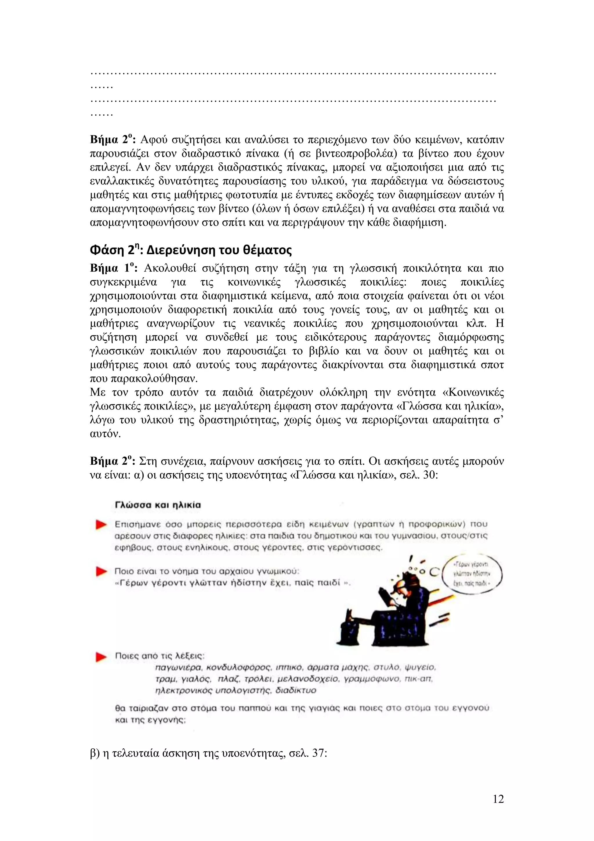 …………………………………………………………………………………………
……
…………………………………………………………………………………………
……

Βήμα 2ο: Αθνχ ζπδεηήζεη θαη αλαιχζεη ην πεξηερφκελν ησλ δχν θεηκέλσλ, θαηφπηλ
παξνπζηάδεη ζηνλ δηαδξαζηηθφ πίλαθα (ή ζε βηληενπξνβνιέα) ηα βίληεν πνπ έρνπλ
επηιεγεί. Αλ δελ ππάξρεη δηαδξαζηηθφο πίλαθαο, κπνξεί λα αμηνπνηήζεη κηα απφ ηηο
ελαιιαθηηθέο δπλαηφηεηεο παξνπζίαζεο ηνπ πιηθνχ, γηα παξάδεηγκα λα δψζεηζηνπο
καζεηέο θαη ζηηο καζήηξηεο θσηνηππία κε έληππεο εθδνρέο ησλ δηαθεκίζεσλ απηψλ ή
απνκαγλεηνθσλήζεηο ησλ βίληεν (φισλ ή φζσλ επηιέμεη) ή λα αλαζέζεη ζηα παηδηά λα
απνκαγλεηνθσλήζνπλ ζην ζπίηη θαη λα πεξηγξάςνπλ ηελ θάζε δηαθήκηζε.

Φάςη 2η: Διερεφνηςη του θζματοσ
Βήμα 1ο: Αθνινπζεί ζπδήηεζε ζηελ ηάμε γηα ηε γισζζηθή πνηθηιφηεηα θαη πην
ζπγθεθξηκέλα γηα ηηο θνηλσληθέο γισζζηθέο πνηθηιίεο: πνηεο πνηθηιίεο
ρξεζηκνπνηνχληαη ζηα δηαθεκηζηηθά θείκελα, απφ πνηα ζηνηρεία θαίλεηαη φηη νη λένη
ρξεζηκνπνηνχλ δηαθνξεηηθή πνηθηιία απφ ηνπο γνλείο ηνπο, αλ νη καζεηέο θαη νη
καζήηξηεο αλαγλσξίδνπλ ηηο λεαληθέο πνηθηιίεο πνπ ρξεζηκνπνηνχληαη θιπ. Ζ
ζπδήηεζε κπνξεί λα ζπλδεζεί κε ηνπο εηδηθφηεξνπο παξάγνληεο δηακφξθσζεο
γισζζηθψλ πνηθηιηψλ πνπ παξνπζηάδεη ην βηβιίν θαη λα δνπλ νη καζεηέο θαη νη
καζήηξηεο πνηνη απφ απηνχο ηνπο παξάγνληεο δηαθξίλνληαη ζηα δηαθεκηζηηθά ζπνη
πνπ παξαθνινχζεζαλ.
Με ηνλ ηξφπν απηφλ ηα παηδηά δηαηξέρνπλ νιφθιεξε ηελ ελφηεηα «Κνηλσληθέο
γισζζηθέο πνηθηιίεο», κε κεγαιχηεξε έκθαζε ζηνλ παξάγνληα «Γιψζζα θαη ειηθία»,
ιφγσ ηνπ πιηθνχ ηεο δξαζηεξηφηεηαο, ρσξίο φκσο λα πεξηνξίδνληαη απαξαίηεηα ζ’
απηφλ.

Βήμα 2ο: ΢ηε ζπλέρεηα, παίξλνπλ αζθήζεηο γηα ην ζπίηη. Οη αζθήζεηο απηέο κπνξνχλ
λα είλαη: α) νη αζθήζεηο ηεο ππνελφηεηαο «Γιψζζα θαη ειηθία», ζει. 30:




β) ε ηειεπηαία άζθεζε ηεο ππνελφηεηαο, ζει. 37:


                                                                              12
 
