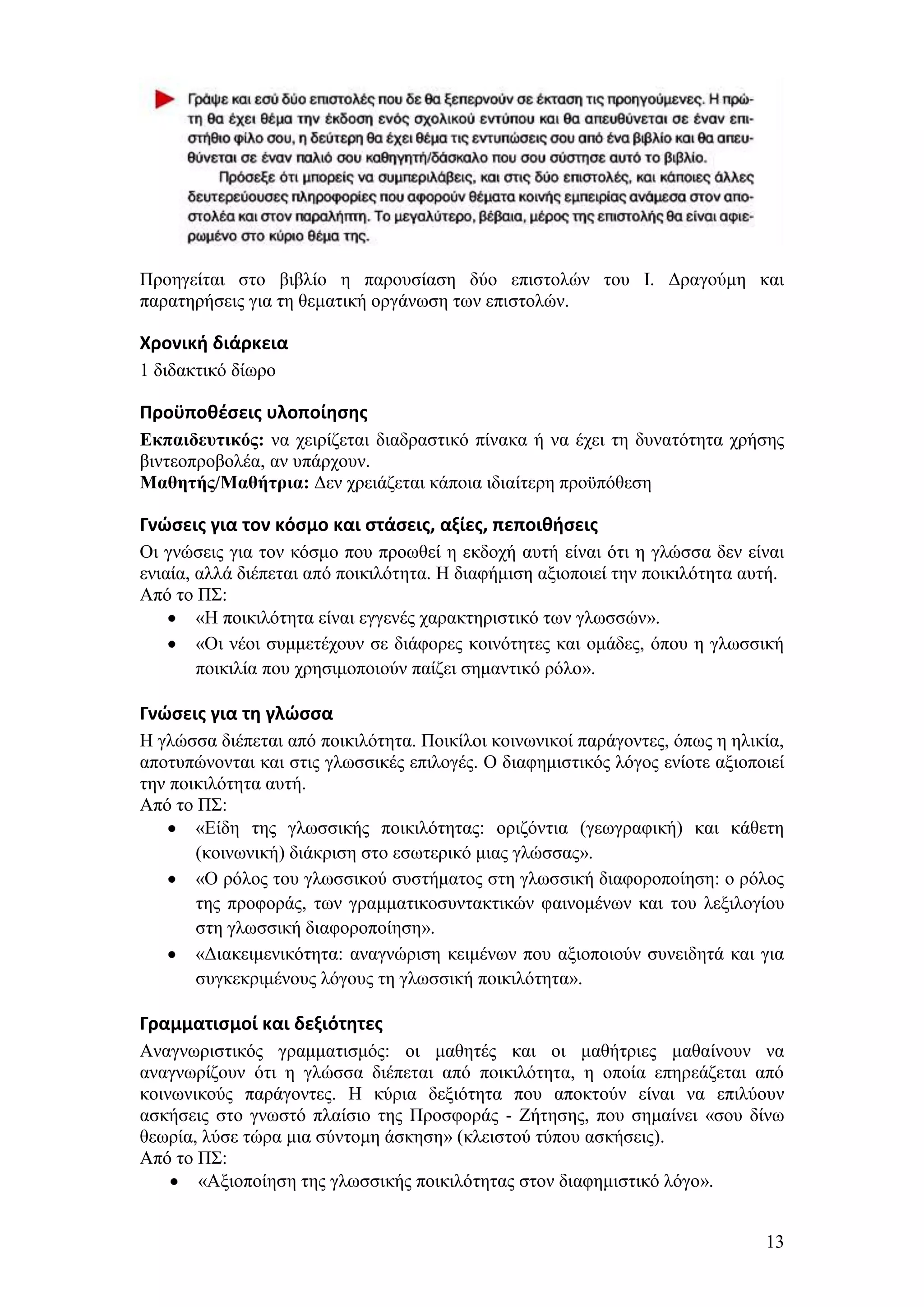 Πξνεγείηαη ζην βηβιίν ε παξνπζίαζε δχν επηζηνιψλ ηνπ Η. Γξαγνχκε θαη
παξαηεξήζεηο γηα ηε ζεκαηηθή νξγάλσζε ησλ επηζηνιψλ.

Χρονική διάρκεια
1 δηδαθηηθφ δίσξν

Προχποθζςεισ υλοποίηςησ
Εκπαιδεσηικός: λα ρεηξίδεηαη δηαδξαζηηθφ πίλαθα ή λα έρεη ηε δπλαηφηεηα ρξήζεο
βηληενπξνβνιέα, αλ ππάξρνπλ.
Μαθηηής/Μαθήηρια: Γελ ρξεηάδεηαη θάπνηα ηδηαίηεξε πξνυπφζεζε

Γνώςεισ για τον κόςμο και ςτάςεισ, αξίεσ, πεποιθήςεισ
Οη γλψζεηο γηα ηνλ θφζκν πνπ πξνσζεί ε εθδνρή απηή είλαη φηη ε γιψζζα δελ είλαη
εληαία, αιιά δηέπεηαη απφ πνηθηιφηεηα. Ζ δηαθήκηζε αμηνπνηεί ηελ πνηθηιφηεηα απηή.
Απφ ην Π΢:
        «Ζ πνηθηιφηεηα είλαη εγγελέο ραξαθηεξηζηηθφ ησλ γισζζψλ».
        «Οη λένη ζπκκεηέρνπλ ζε δηάθνξεο θνηλφηεηεο θαη νκάδεο, φπνπ ε γισζζηθή
        πνηθηιία πνπ ρξεζηκνπνηνχλ παίδεη ζεκαληηθφ ξφιν».

Γνώςεισ για τη γλώςςα
Ζ γιψζζα δηέπεηαη απφ πνηθηιφηεηα. Πνηθίινη θνηλσληθνί παξάγνληεο, φπσο ε ειηθία,
απνηππψλνληαη θαη ζηηο γισζζηθέο επηινγέο. Ο δηαθεκηζηηθφο ιφγνο ελίνηε αμηνπνηεί
ηελ πνηθηιφηεηα απηή.
Απφ ην Π΢:
       «Δίδε ηεο γισζζηθήο πνηθηιφηεηαο: νξηδφληηα (γεσγξαθηθή) θαη θάζεηε
       (θνηλσληθή) δηάθξηζε ζην εζσηεξηθφ κηαο γιψζζαο».
       «Ο ξφινο ηνπ γισζζηθνχ ζπζηήκαηνο ζηε γισζζηθή δηαθνξνπνίεζε: ν ξφινο
       ηεο πξνθνξάο, ησλ γξακκαηηθνζπληαθηηθψλ θαηλνκέλσλ θαη ηνπ ιεμηινγίνπ
       ζηε γισζζηθή δηαθνξνπνίεζε».
       «Γηαθεηκεληθφηεηα: αλαγλψξηζε θεηκέλσλ πνπ αμηνπνηνχλ ζπλεηδεηά θαη γηα
       ζπγθεθξηκέλνπο ιφγνπο ηε γισζζηθή πνηθηιφηεηα».

Γραμματιςμοί και δεξιότητεσ
Αλαγλσξηζηηθφο γξακκαηηζκφο: νη καζεηέο θαη νη καζήηξηεο καζαίλνπλ λα
αλαγλσξίδνπλ φηη ε γιψζζα δηέπεηαη απφ πνηθηιφηεηα, ε νπνία επεξεάδεηαη απφ
θνηλσληθνχο παξάγνληεο. Ζ θχξηα δεμηφηεηα πνπ απνθηνχλ είλαη λα επηιχνπλ
αζθήζεηο ζην γλσζηφ πιαίζην ηεο Πξνζθνξάο - Εήηεζεο, πνπ ζεκαίλεη «ζνπ δίλσ
ζεσξία, ιχζε ηψξα κηα ζχληνκε άζθεζε» (θιεηζηνχ ηχπνπ αζθήζεηο).
Απφ ην Π΢:
       «Αμηνπνίεζε ηεο γισζζηθήο πνηθηιφηεηαο ζηνλ δηαθεκηζηηθφ ιφγν».


                                                                               13
 