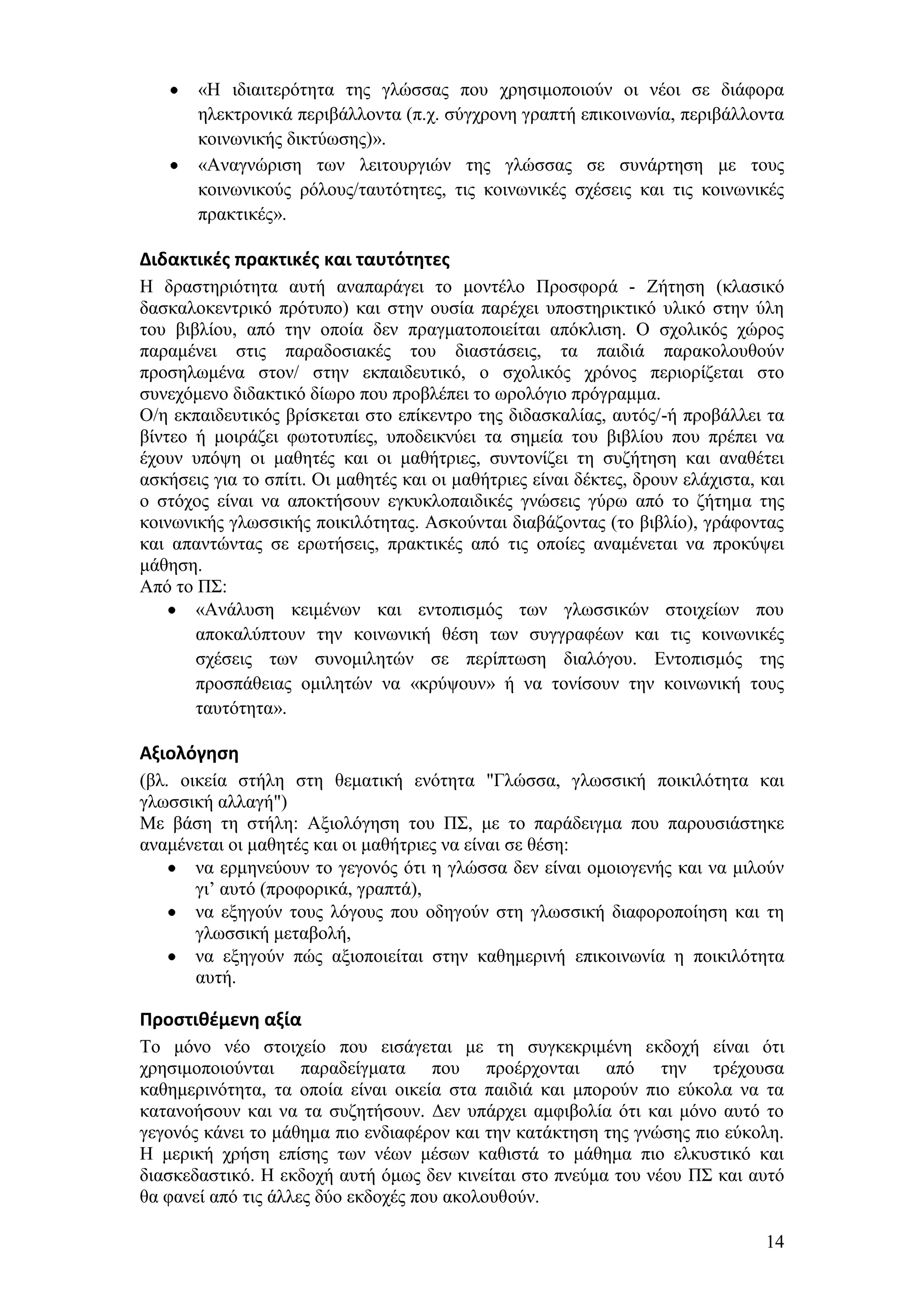 «Ζ ηδηαηηεξφηεηα ηεο γιψζζαο πνπ ρξεζηκνπνηνχλ νη λένη ζε δηάθνξα
       ειεθηξνληθά πεξηβάιινληα (π.ρ. ζχγρξνλε γξαπηή επηθνηλσλία, πεξηβάιινληα
       θνηλσληθήο δηθηχσζεο)».
       «Αλαγλψξηζε ησλ ιεηηνπξγηψλ ηεο γιψζζαο ζε ζπλάξηεζε κε ηνπο
       θνηλσληθνχο ξφινπο/ηαπηφηεηεο, ηηο θνηλσληθέο ζρέζεηο θαη ηηο θνηλσληθέο
       πξαθηηθέο».

Διδακτικζσ πρακτικζσ και ταυτότητεσ
Ζ δξαζηεξηφηεηα απηή αλαπαξάγεη ην κνληέιν Πξνζθνξά - Εήηεζε (θιαζηθφ
δαζθαινθεληξηθφ πξφηππν) θαη ζηελ νπζία παξέρεη ππνζηεξηθηηθφ πιηθφ ζηελ χιε
ηνπ βηβιίνπ, απφ ηελ νπνία δελ πξαγκαηνπνηείηαη απφθιηζε. Ο ζρνιηθφο ρψξνο
παξακέλεη ζηηο παξαδνζηαθέο ηνπ δηαζηάζεηο, ηα παηδηά παξαθνινπζνχλ
πξνζεισκέλα ζηνλ/ ζηελ εθπαηδεπηηθφ, ν ζρνιηθφο ρξφλνο πεξηνξίδεηαη ζην
ζπλερφκελν δηδαθηηθφ δίσξν πνπ πξνβιέπεη ην σξνιφγην πξφγξακκα.
Ο/ε εθπαηδεπηηθφο βξίζθεηαη ζην επίθεληξν ηεο δηδαζθαιίαο, απηφο/-ή πξνβάιιεη ηα
βίληεν ή κνηξάδεη θσηνηππίεο, ππνδεηθλχεη ηα ζεκεία ηνπ βηβιίνπ πνπ πξέπεη λα
έρνπλ ππφςε νη καζεηέο θαη νη καζήηξηεο, ζπληνλίδεη ηε ζπδήηεζε θαη αλαζέηεη
αζθήζεηο γηα ην ζπίηη. Οη καζεηέο θαη νη καζήηξηεο είλαη δέθηεο, δξνπλ ειάρηζηα, θαη
ν ζηφρνο είλαη λα απνθηήζνπλ εγθπθινπαηδηθέο γλψζεηο γχξσ απφ ην δήηεκα ηεο
θνηλσληθήο γισζζηθήο πνηθηιφηεηαο. Αζθνχληαη δηαβάδνληαο (ην βηβιίν), γξάθνληαο
θαη απαληψληαο ζε εξσηήζεηο, πξαθηηθέο απφ ηηο νπνίεο αλακέλεηαη λα πξνθχςεη
κάζεζε.
Απφ ην Π΢:
       «Αλάιπζε θεηκέλσλ θαη εληνπηζκφο ησλ γισζζηθψλ ζηνηρείσλ πνπ
       απνθαιχπηνπλ ηελ θνηλσληθή ζέζε ησλ ζπγγξαθέσλ θαη ηηο θνηλσληθέο
       ζρέζεηο ησλ ζπλνκηιεηψλ ζε πεξίπησζε δηαιφγνπ. Δληνπηζκφο ηεο
       πξνζπάζεηαο νκηιεηψλ λα «θξχςνπλ» ή λα ηνλίζνπλ ηελ θνηλσληθή ηνπο
       ηαπηφηεηα».

Αξιολόγηςη
(βι. νηθεία ζηήιε ζηε ζεκαηηθή ελφηεηα "Γιψζζα, γισζζηθή πνηθηιφηεηα θαη
γισζζηθή αιιαγή")
Με βάζε ηε ζηήιε: Αμηνιφγεζε ηνπ Π΢, κε ην παξάδεηγκα πνπ παξνπζηάζηεθε
αλακέλεηαη νη καζεηέο θαη νη καζήηξηεο λα είλαη ζε ζέζε:
       λα εξκελεχνπλ ην γεγνλφο φηη ε γιψζζα δελ είλαη νκνηνγελήο θαη λα κηινχλ
       γη’ απηφ (πξνθνξηθά, γξαπηά),
       λα εμεγνχλ ηνπο ιφγνπο πνπ νδεγνχλ ζηε γισζζηθή δηαθνξνπνίεζε θαη ηε
       γισζζηθή κεηαβνιή,
       λα εμεγνχλ πψο αμηνπνηείηαη ζηελ θαζεκεξηλή επηθνηλσλία ε πνηθηιφηεηα
       απηή.

Προςτιθζμενη αξία
Σν κφλν λέν ζηνηρείν πνπ εηζάγεηαη κε ηε ζπγθεθξηκέλε εθδνρή είλαη φηη
ρξεζηκνπνηνχληαη παξαδείγκαηα πνπ πξνέξρνληαη απφ ηελ ηξέρνπζα
θαζεκεξηλφηεηα, ηα νπνία είλαη νηθεία ζηα παηδηά θαη κπνξνχλ πην εχθνια λα ηα
θαηαλνήζνπλ θαη λα ηα ζπδεηήζνπλ. Γελ ππάξρεη ακθηβνιία φηη θαη κφλν απηφ ην
γεγνλφο θάλεη ην κάζεκα πην ελδηαθέξνλ θαη ηελ θαηάθηεζε ηεο γλψζεο πην εχθνιε.
Ζ κεξηθή ρξήζε επίζεο ησλ λέσλ κέζσλ θαζηζηά ην κάζεκα πην ειθπζηηθφ θαη
δηαζθεδαζηηθφ. Ζ εθδνρή απηή φκσο δελ θηλείηαη ζην πλεχκα ηνπ λένπ Π΢ θαη απηφ
ζα θαλεί απφ ηηο άιιεο δχν εθδνρέο πνπ αθνινπζνχλ.

                                                                                 14
 