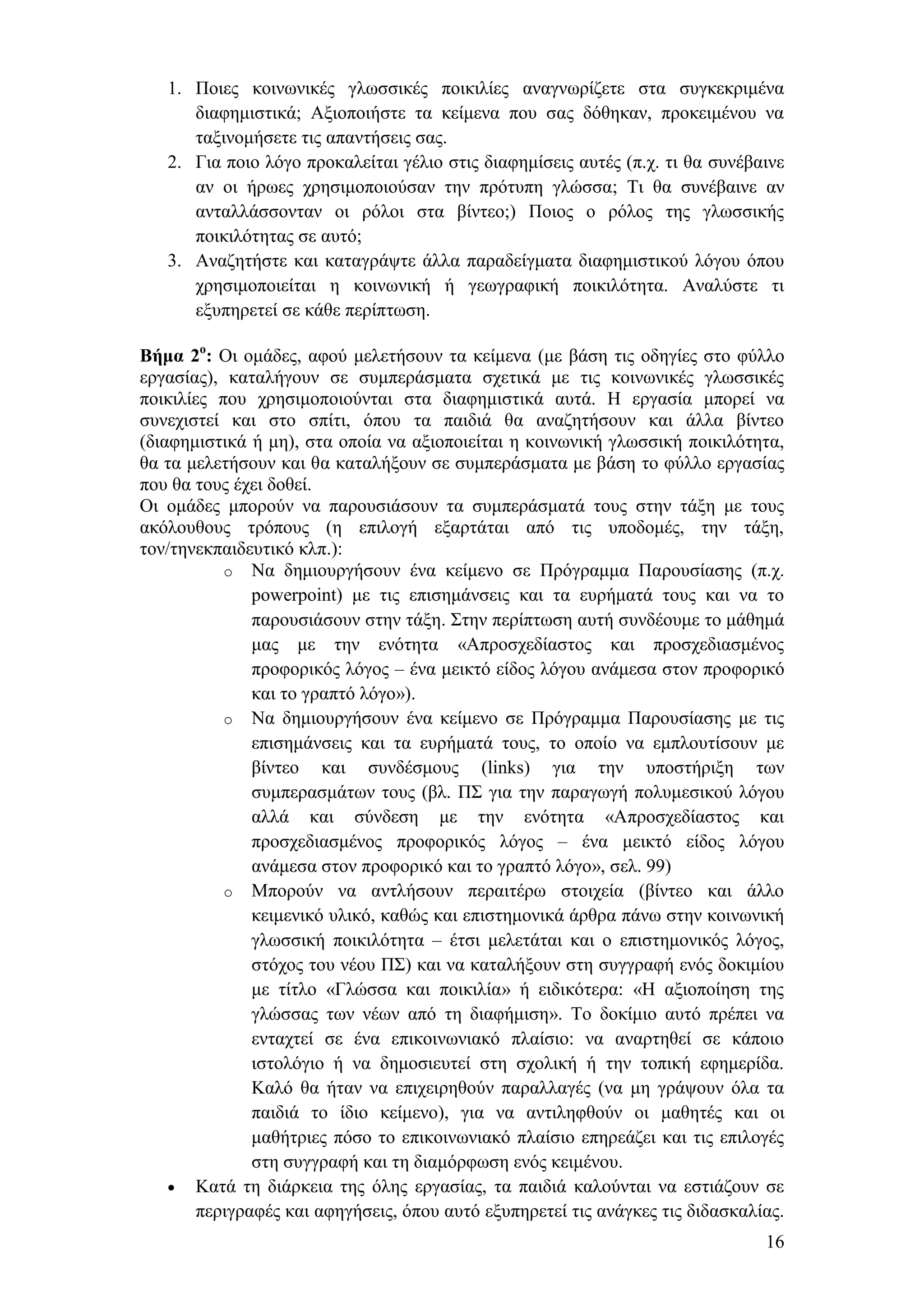 1. Πνηεο θνηλσληθέο γισζζηθέο πνηθηιίεο αλαγλσξίδεηε ζηα ζπγθεθξηκέλα
      δηαθεκηζηηθά; Αμηνπνηήζηε ηα θείκελα πνπ ζαο δφζεθαλ, πξνθεηκέλνπ λα
      ηαμηλνκήζεηε ηηο απαληήζεηο ζαο.
   2. Γηα πνην ιφγν πξνθαιείηαη γέιην ζηηο δηαθεκίζεηο απηέο (π.ρ. ηη ζα ζπλέβαηλε
      αλ νη ήξσεο ρξεζηκνπνηνχζαλ ηελ πξφηππε γιψζζα; Ση ζα ζπλέβαηλε αλ
      αληαιιάζζνληαλ νη ξφινη ζηα βίληεν;) Πνηνο ν ξφινο ηεο γισζζηθήο
      πνηθηιφηεηαο ζε απηφ;
   3. Αλαδεηήζηε θαη θαηαγξάςηε άιια παξαδείγκαηα δηαθεκηζηηθνχ ιφγνπ φπνπ
      ρξεζηκνπνηείηαη ε θνηλσληθή ή γεσγξαθηθή πνηθηιφηεηα. Αλαιχζηε ηη
      εμππεξεηεί ζε θάζε πεξίπησζε.

Βήμα 2ο: Οη νκάδεο, αθνχ κειεηήζνπλ ηα θείκελα (κε βάζε ηηο νδεγίεο ζην θχιιν
εξγαζίαο), θαηαιήγνπλ ζε ζπκπεξάζκαηα ζρεηηθά κε ηηο θνηλσληθέο γισζζηθέο
πνηθηιίεο πνπ ρξεζηκνπνηνχληαη ζηα δηαθεκηζηηθά απηά. Ζ εξγαζία κπνξεί λα
ζπλερηζηεί θαη ζην ζπίηη, φπνπ ηα παηδηά ζα αλαδεηήζνπλ θαη άιια βίληεν
(δηαθεκηζηηθά ή κε), ζηα νπνία λα αμηνπνηείηαη ε θνηλσληθή γισζζηθή πνηθηιφηεηα,
ζα ηα κειεηήζνπλ θαη ζα θαηαιήμνπλ ζε ζπκπεξάζκαηα κε βάζε ην θχιιν εξγαζίαο
πνπ ζα ηνπο έρεη δνζεί.
Οη νκάδεο κπνξνχλ λα παξνπζηάζνπλ ηα ζπκπεξάζκαηά ηνπο ζηελ ηάμε κε ηνπο
αθφινπζνπο ηξφπνπο (ε επηινγή εμαξηάηαη απφ ηηο ππνδνκέο, ηελ ηάμε,
ηνλ/ηελεθπαηδεπηηθφ θιπ.):
           o Να δεκηνπξγήζνπλ έλα θείκελν ζε Πξφγξακκα Παξνπζίαζεο (π.ρ.
               powerpoint) κε ηηο επηζεκάλζεηο θαη ηα επξήκαηά ηνπο θαη λα ην
               παξνπζηάζνπλ ζηελ ηάμε. ΢ηελ πεξίπησζε απηή ζπλδένπκε ην κάζεκά
               καο κε ηελ ελφηεηα «Απξνζρεδίαζηνο θαη πξνζρεδηαζκέλνο
               πξνθνξηθφο ιφγνο – έλα κεηθηφ είδνο ιφγνπ αλάκεζα ζηνλ πξνθνξηθφ
               θαη ην γξαπηφ ιφγν»).
           o Να δεκηνπξγήζνπλ έλα θείκελν ζε Πξφγξακκα Παξνπζίαζεο κε ηηο
               επηζεκάλζεηο θαη ηα επξήκαηά ηνπο, ην νπνίν λα εκπινπηίζνπλ κε
               βίληεν θαη ζπλδέζκνπο (links) γηα ηελ ππνζηήξημε ησλ
               ζπκπεξαζκάησλ ηνπο (βι. Π΢ γηα ηελ παξαγσγή πνιπκεζηθνχ ιφγνπ
               αιιά θαη ζχλδεζε κε ηελ ελφηεηα «Απξνζρεδίαζηνο θαη
               πξνζρεδηαζκέλνο πξνθνξηθφο ιφγνο – έλα κεηθηφ είδνο ιφγνπ
               αλάκεζα ζηνλ πξνθνξηθφ θαη ην γξαπηφ ιφγν», ζει. 99)
           o Μπνξνχλ λα αληιήζνπλ πεξαηηέξσ ζηνηρεία (βίληεν θαη άιιν
               θεηκεληθφ πιηθφ, θαζψο θαη επηζηεκνληθά άξζξα πάλσ ζηελ θνηλσληθή
               γισζζηθή πνηθηιφηεηα – έηζη κειεηάηαη θαη ν επηζηεκνληθφο ιφγνο,
               ζηφρνο ηνπ λένπ Π΢) θαη λα θαηαιήμνπλ ζηε ζπγγξαθή ελφο δνθηκίνπ
               κε ηίηιν «Γιψζζα θαη πνηθηιία» ή εηδηθφηεξα: «Ζ αμηνπνίεζε ηεο
               γιψζζαο ησλ λέσλ απφ ηε δηαθήκηζε». Σν δνθίκην απηφ πξέπεη λα
               εληαρηεί ζε έλα επηθνηλσληαθφ πιαίζην: λα αλαξηεζεί ζε θάπνην
               ηζηνιφγην ή λα δεκνζηεπηεί ζηε ζρνιηθή ή ηελ ηνπηθή εθεκεξίδα.
               Καιφ ζα ήηαλ λα επηρεηξεζνχλ παξαιιαγέο (λα κε γξάςνπλ φια ηα
               παηδηά ην ίδην θείκελν), γηα λα αληηιεθζνχλ νη καζεηέο θαη νη
               καζήηξηεο πφζν ην επηθνηλσληαθφ πιαίζην επεξεάδεη θαη ηηο επηινγέο
               ζηε ζπγγξαθή θαη ηε δηακφξθσζε ελφο θεηκέλνπ.
        Καηά ηε δηάξθεηα ηεο φιεο εξγαζίαο, ηα παηδηά θαινχληαη λα εζηηάδνπλ ζε
        πεξηγξαθέο θαη αθεγήζεηο, φπνπ απηφ εμππεξεηεί ηηο αλάγθεο ηηο δηδαζθαιίαο.
                                                                                16
 