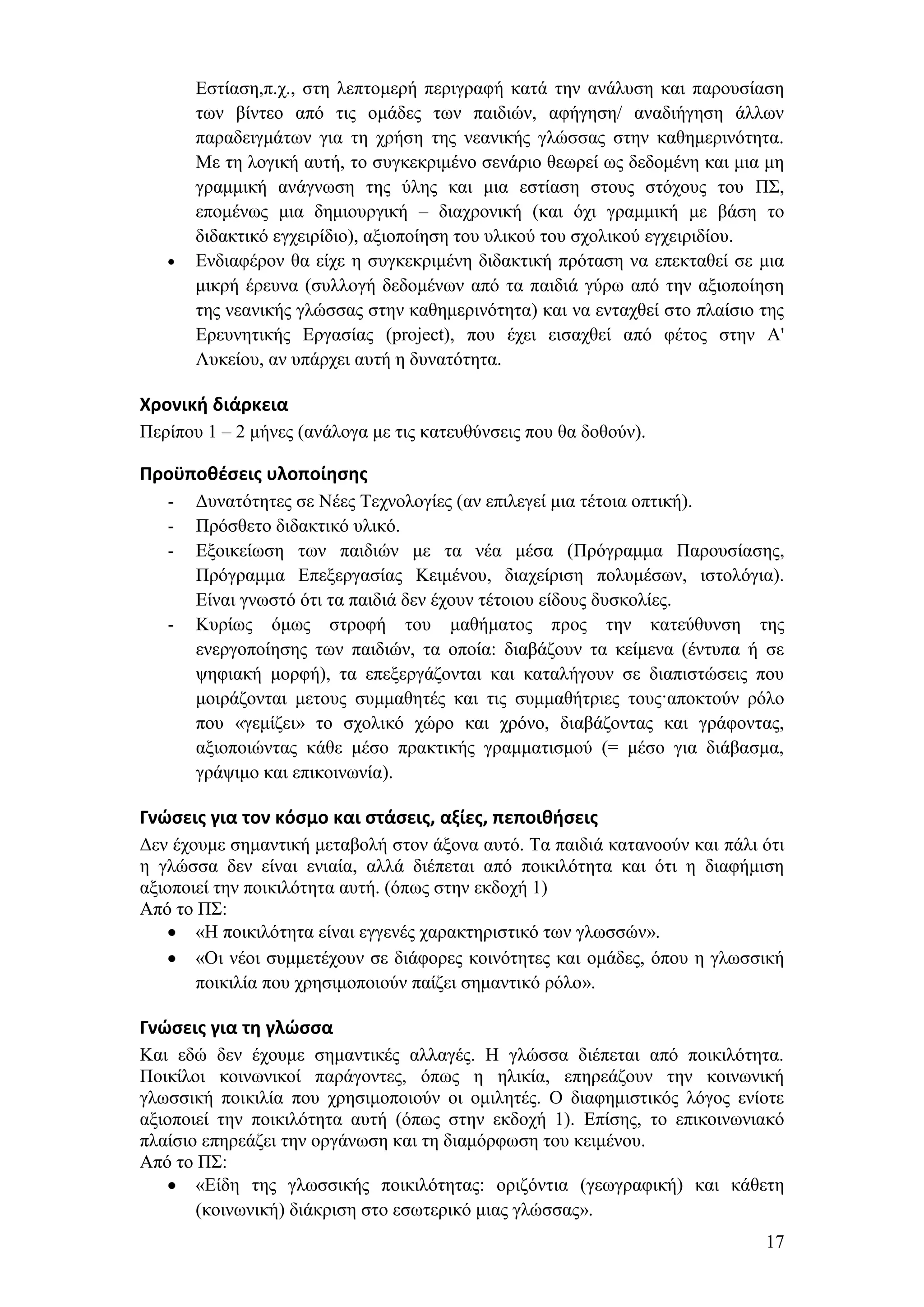Δζηίαζε,π.ρ., ζηε ιεπηνκεξή πεξηγξαθή θαηά ηελ αλάιπζε θαη παξνπζίαζε
       ησλ βίληεν απφ ηηο νκάδεο ησλ παηδηψλ, αθήγεζε/ αλαδηήγεζε άιισλ
       παξαδεηγκάησλ γηα ηε ρξήζε ηεο λεαληθήο γιψζζαο ζηελ θαζεκεξηλφηεηα.
       Με ηε ινγηθή απηή, ην ζπγθεθξηκέλν ζελάξην ζεσξεί σο δεδνκέλε θαη κηα κε
       γξακκηθή αλάγλσζε ηεο χιεο θαη κηα εζηίαζε ζηνπο ζηφρνπο ηνπ Π΢,
       επνκέλσο κηα δεκηνπξγηθή – δηαρξνληθή (θαη φρη γξακκηθή κε βάζε ην
       δηδαθηηθφ εγρεηξίδην), αμηνπνίεζε ηνπ πιηθνχ ηνπ ζρνιηθνχ εγρεηξηδίνπ.
       Δλδηαθέξνλ ζα είρε ε ζπγθεθξηκέλε δηδαθηηθή πξφηαζε λα επεθηαζεί ζε κηα
       κηθξή έξεπλα (ζπιινγή δεδνκέλσλ απφ ηα παηδηά γχξσ απφ ηελ αμηνπνίεζε
       ηεο λεαληθήο γιψζζαο ζηελ θαζεκεξηλφηεηα) θαη λα εληαρζεί ζην πιαίζην ηεο
       Δξεπλεηηθήο Δξγαζίαο (project), πνπ έρεη εηζαρζεί απφ θέηνο ζηελ Α'
       Λπθείνπ, αλ ππάξρεη απηή ε δπλαηφηεηα.

Χρονική διάρκεια
Πεξίπνπ 1 – 2 κήλεο (αλάινγα κε ηηο θαηεπζχλζεηο πνπ ζα δνζνχλ).

Προχποθζςεισ υλοποίηςησ
   -   Γπλαηφηεηεο ζε Νέεο Σερλνινγίεο (αλ επηιεγεί κηα ηέηνηα νπηηθή).
   -   Πξφζζεην δηδαθηηθφ πιηθφ.
   -   Δμνηθείσζε ησλ παηδηψλ κε ηα λέα κέζα (Πξφγξακκα Παξνπζίαζεο,
       Πξφγξακκα Δπεμεξγαζίαο Κεηκέλνπ, δηαρείξηζε πνιπκέζσλ, ηζηνιφγηα).
       Δίλαη γλσζηφ φηη ηα παηδηά δελ έρνπλ ηέηνηνπ είδνπο δπζθνιίεο.
   -   Κπξίσο φκσο ζηξνθή ηνπ καζήκαηνο πξνο ηελ θαηεχζπλζε ηεο
       ελεξγνπνίεζεο ησλ παηδηψλ, ηα νπνία: δηαβάδνπλ ηα θείκελα (έληππα ή ζε
       ςεθηαθή κνξθή), ηα επεμεξγάδνληαη θαη θαηαιήγνπλ ζε δηαπηζηψζεηο πνπ
       κνηξάδνληαη κεηνπο ζπκκαζεηέο θαη ηηο ζπκκαζήηξηεο ηνπο·απνθηνχλ ξφιν
       πνπ «γεκίδεη» ην ζρνιηθφ ρψξν θαη ρξφλν, δηαβάδνληαο θαη γξάθνληαο,
       αμηνπνηψληαο θάζε κέζν πξαθηηθήο γξακκαηηζκνχ (= κέζν γηα δηάβαζκα,
       γξάςηκν θαη επηθνηλσλία).

Γνώςεισ για τον κόςμο και ςτάςεισ, αξίεσ, πεποιθήςεισ
Γελ έρνπκε ζεκαληηθή κεηαβνιή ζηνλ άμνλα απηφ. Σα παηδηά θαηαλννχλ θαη πάιη φηη
ε γιψζζα δελ είλαη εληαία, αιιά δηέπεηαη απφ πνηθηιφηεηα θαη φηη ε δηαθήκηζε
αμηνπνηεί ηελ πνηθηιφηεηα απηή. (φπσο ζηελ εθδνρή 1)
Απφ ην Π΢:
       «Ζ πνηθηιφηεηα είλαη εγγελέο ραξαθηεξηζηηθφ ησλ γισζζψλ».
       «Οη λένη ζπκκεηέρνπλ ζε δηάθνξεο θνηλφηεηεο θαη νκάδεο, φπνπ ε γισζζηθή
       πνηθηιία πνπ ρξεζηκνπνηνχλ παίδεη ζεκαληηθφ ξφιν».

Γνώςεισ για τη γλώςςα
Καη εδψ δελ έρνπκε ζεκαληηθέο αιιαγέο. Ζ γιψζζα δηέπεηαη απφ πνηθηιφηεηα.
Πνηθίινη θνηλσληθνί παξάγνληεο, φπσο ε ειηθία, επεξεάδνπλ ηελ θνηλσληθή
γισζζηθή πνηθηιία πνπ ρξεζηκνπνηνχλ νη νκηιεηέο. Ο δηαθεκηζηηθφο ιφγνο ελίνηε
αμηνπνηεί ηελ πνηθηιφηεηα απηή (φπσο ζηελ εθδνρή 1). Δπίζεο, ην επηθνηλσληαθφ
πιαίζην επεξεάδεη ηελ νξγάλσζε θαη ηε δηακφξθσζε ηνπ θεηκέλνπ.
Απφ ην Π΢:
       «Δίδε ηεο γισζζηθήο πνηθηιφηεηαο: νξηδφληηα (γεσγξαθηθή) θαη θάζεηε
       (θνηλσληθή) δηάθξηζε ζην εζσηεξηθφ κηαο γιψζζαο».
                                                                             17
 