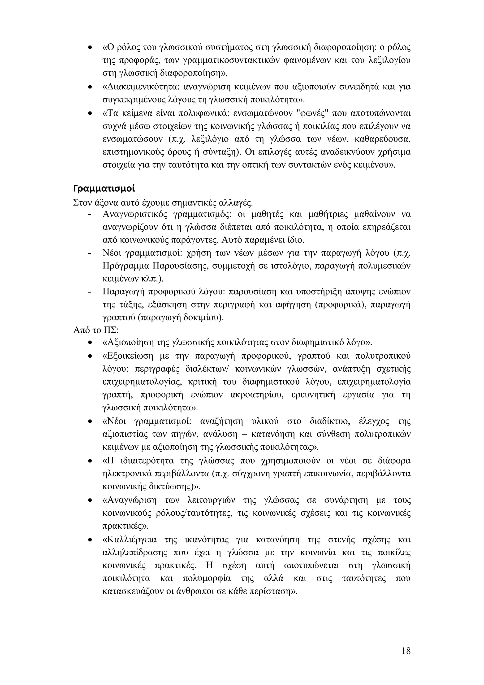 «Ο ξφινο ηνπ γισζζηθνχ ζπζηήκαηνο ζηε γισζζηθή δηαθνξνπνίεζε: ν ξφινο
      ηεο πξνθνξάο, ησλ γξακκαηηθνζπληαθηηθψλ θαηλνκέλσλ θαη ηνπ ιεμηινγίνπ
      ζηε γισζζηθή δηαθνξνπνίεζε».
      «Γηαθεηκεληθφηεηα: αλαγλψξηζε θεηκέλσλ πνπ αμηνπνηνχλ ζπλεηδεηά θαη γηα
      ζπγθεθξηκέλνπο ιφγνπο ηε γισζζηθή πνηθηιφηεηα».
      «Σα θείκελα είλαη πνιπθσληθά: ελζσκαηψλνπλ "θσλέο" πνπ απνηππψλνληαη
      ζπρλά κέζσ ζηνηρείσλ ηεο θνηλσληθήο γιψζζαο ή πνηθηιίαο πνπ επηιέγνπλ λα
      ελζσκαηψζνπλ (π.ρ. ιεμηιφγην απφ ηε γιψζζα ησλ λέσλ, θαζαξεχνπζα,
      επηζηεκνληθνχο φξνπο ή ζχληαμε). Οη επηινγέο απηέο αλαδεηθλχνπλ ρξήζηκα
      ζηνηρεία γηα ηελ ηαπηφηεηα θαη ηελ νπηηθή ησλ ζπληαθηψλ ελφο θεηκέλνπ».

Γραμματιςμοί
΢ηνλ άμνλα απηφ έρνπκε ζεκαληηθέο αιιαγέο.
   - Αλαγλσξηζηηθφο γξακκαηηζκφο: νη καζεηέο θαη καζήηξηεο καζαίλνπλ λα
       αλαγλσξίδνπλ φηη ε γιψζζα δηέπεηαη απφ πνηθηιφηεηα, ε νπνία επεξεάδεηαη
       απφ θνηλσληθνχο παξάγνληεο. Απηφ παξακέλεη ίδην.
   - Νένη γξακκαηηζκνί: ρξήζε ησλ λέσλ κέζσλ γηα ηελ παξαγσγή ιφγνπ (π.ρ.
       Πξφγξακκα Παξνπζίαζεο, ζπκκεηνρή ζε ηζηνιφγην, παξαγσγή πνιπκεζηθψλ
       θεηκέλσλ θιπ.).
   - Παξαγσγή πξνθνξηθνχ ιφγνπ: παξνπζίαζε θαη ππνζηήξημε άπνςεο ελψπηνλ
       ηεο ηάμεο, εμάζθεζε ζηελ πεξηγξαθή θαη αθήγεζε (πξνθνξηθά), παξαγσγή
       γξαπηνχ (παξαγσγή δνθηκίνπ).
Απφ ην Π΢:
       «Αμηνπνίεζε ηεο γισζζηθήο πνηθηιφηεηαο ζηνλ δηαθεκηζηηθφ ιφγν».
       «Δμνηθείσζε κε ηελ παξαγσγή πξνθνξηθνχ, γξαπηνχ θαη πνιπηξνπηθνχ
       ιφγνπ: πεξηγξαθέο δηαιέθησλ/ θνηλσληθψλ γισζζψλ, αλάπηπμε ζρεηηθήο
       επηρεηξεκαηνινγίαο, θξηηηθή ηνπ δηαθεκηζηηθνχ ιφγνπ, επηρεηξεκαηνινγία
       γξαπηή, πξνθνξηθή ελψπηνλ αθξναηεξίνπ, εξεπλεηηθή εξγαζία γηα ηε
       γισζζηθή πνηθηιφηεηα».
       «Νένη γξακκαηηζκνί: αλαδήηεζε πιηθνχ ζην δηαδίθηπν, έιεγρνο ηεο
       αμηνπηζηίαο ησλ πεγψλ, αλάιπζε – θαηαλφεζε θαη ζχλζεζε πνιπηξνπηθψλ
       θεηκέλσλ κε αμηνπνίεζε ηεο γισζζηθήο πνηθηιφηεηαο».
       «Ζ ηδηαηηεξφηεηα ηεο γιψζζαο πνπ ρξεζηκνπνηνχλ νη λένη ζε δηάθνξα
       ειεθηξνληθά πεξηβάιινληα (π.ρ. ζχγρξνλε γξαπηή επηθνηλσλία, πεξηβάιινληα
       θνηλσληθήο δηθηχσζεο)».
       «Αλαγλψξηζε ησλ ιεηηνπξγηψλ ηεο γιψζζαο ζε ζπλάξηεζε κε ηνπο
       θνηλσληθνχο ξφινπο/ηαπηφηεηεο, ηηο θνηλσληθέο ζρέζεηο θαη ηηο θνηλσληθέο
       πξαθηηθέο».
       «Καιιηέξγεηα ηεο ηθαλφηεηαο γηα θαηαλφεζε ηεο ζηελήο ζρέζεο θαη
       αιιειεπίδξαζεο πνπ έρεη ε γιψζζα κε ηελ θνηλσλία θαη ηηο πνηθίιεο
       θνηλσληθέο πξαθηηθέο. Ζ ζρέζε απηή απνηππψλεηαη ζηε γισζζηθή
       πνηθηιφηεηα θαη πνιπκνξθία ηεο αιιά θαη ζηηο ηαπηφηεηεο πνπ
       θαηαζθεπάδνπλ νη άλζξσπνη ζε θάζε πεξίζηαζε».




                                                                            18
 