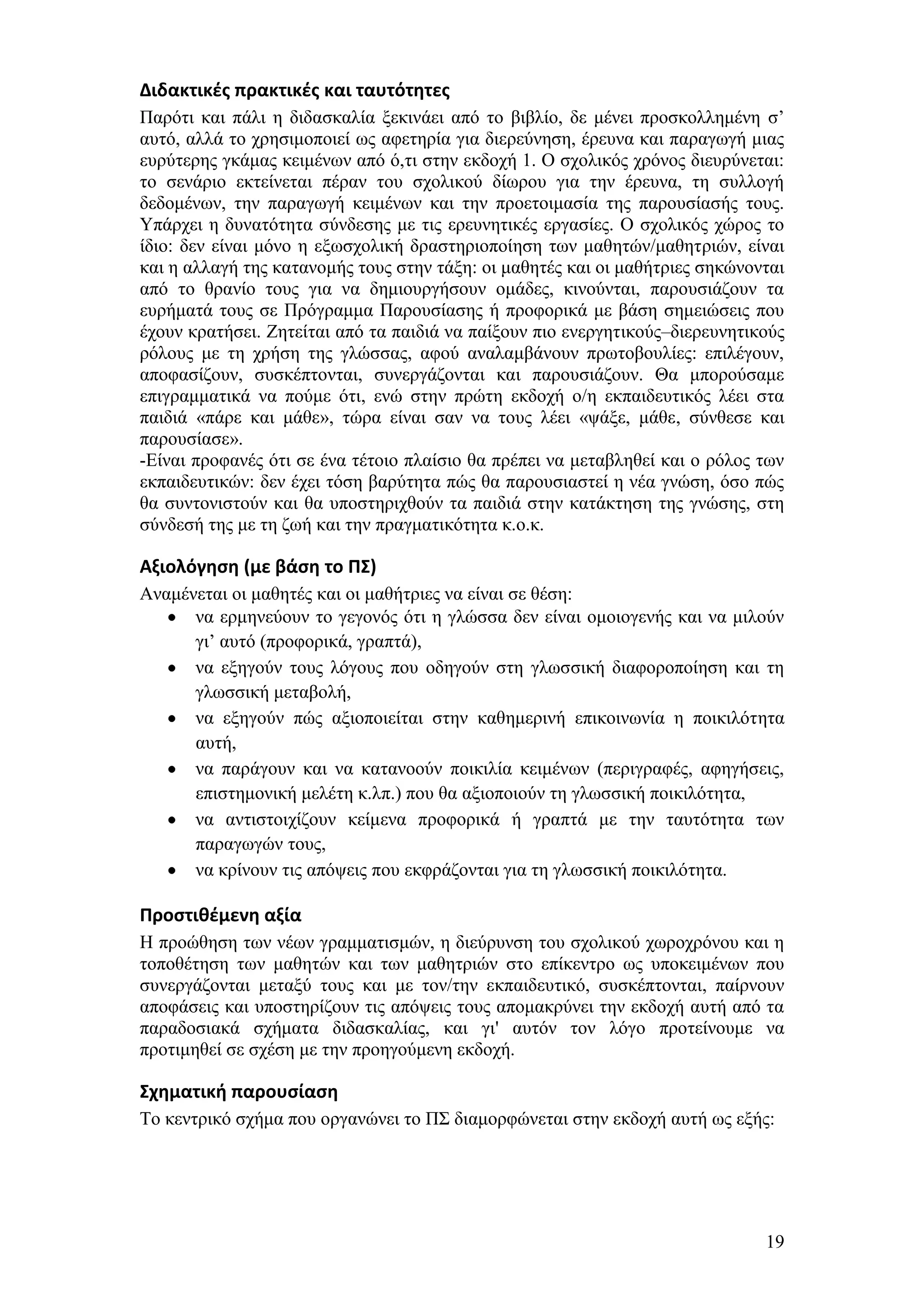 Διδακτικζσ πρακτικζσ και ταυτότητεσ
Παξφηη θαη πάιη ε δηδαζθαιία μεθηλάεη απφ ην βηβιίν, δε κέλεη πξνζθνιιεκέλε ζ’
απηφ, αιιά ην ρξεζηκνπνηεί σο αθεηεξία γηα δηεξεχλεζε, έξεπλα θαη παξαγσγή κηαο
επξχηεξεο γθάκαο θεηκέλσλ απφ φ,ηη ζηελ εθδνρή 1. Ο ζρνιηθφο ρξφλνο δηεπξχλεηαη:
ην ζελάξην εθηείλεηαη πέξαλ ηνπ ζρνιηθνχ δίσξνπ γηα ηελ έξεπλα, ηε ζπιινγή
δεδνκέλσλ, ηελ παξαγσγή θεηκέλσλ θαη ηελ πξνεηνηκαζία ηεο παξνπζίαζήο ηνπο.
Τπάξρεη ε δπλαηφηεηα ζχλδεζεο κε ηηο εξεπλεηηθέο εξγαζίεο. Ο ζρνιηθφο ρψξνο ην
ίδην: δελ είλαη κφλν ε εμσζρνιηθή δξαζηεξηνπνίεζε ησλ καζεηψλ/καζεηξηψλ, είλαη
θαη ε αιιαγή ηεο θαηαλνκήο ηνπο ζηελ ηάμε: νη καζεηέο θαη νη καζήηξηεο ζεθψλνληαη
απφ ην ζξαλίν ηνπο γηα λα δεκηνπξγήζνπλ νκάδεο, θηλνχληαη, παξνπζηάδνπλ ηα
επξήκαηά ηνπο ζε Πξφγξακκα Παξνπζίαζεο ή πξνθνξηθά κε βάζε ζεκεηψζεηο πνπ
έρνπλ θξαηήζεη. Εεηείηαη απφ ηα παηδηά λα παίμνπλ πην ελεξγεηηθνχο–δηεξεπλεηηθνχο
ξφινπο κε ηε ρξήζε ηεο γιψζζαο, αθνχ αλαιακβάλνπλ πξσηνβνπιίεο: επηιέγνπλ,
απνθαζίδνπλ, ζπζθέπηνληαη, ζπλεξγάδνληαη θαη παξνπζηάδνπλ. Θα κπνξνχζακε
επηγξακκαηηθά λα πνχκε φηη, ελψ ζηελ πξψηε εθδνρή ν/ε εθπαηδεπηηθφο ιέεη ζηα
παηδηά «πάξε θαη κάζε», ηψξα είλαη ζαλ λα ηνπο ιέεη «ςάμε, κάζε, ζχλζεζε θαη
παξνπζίαζε».
-Δίλαη πξνθαλέο φηη ζε έλα ηέηνην πιαίζην ζα πξέπεη λα κεηαβιεζεί θαη ν ξφινο ησλ
εθπαηδεπηηθψλ: δελ έρεη ηφζε βαξχηεηα πψο ζα παξνπζηαζηεί ε λέα γλψζε, φζν πψο
ζα ζπληνληζηνχλ θαη ζα ππνζηεξηρζνχλ ηα παηδηά ζηελ θαηάθηεζε ηεο γλψζεο, ζηε
ζχλδεζή ηεο κε ηε δσή θαη ηελ πξαγκαηηθφηεηα θ.ν.θ.

Αξιολόγηςη (με βάςη το ΠΣ)
Αλακέλεηαη νη καζεηέο θαη νη καζήηξηεο λα είλαη ζε ζέζε:
      λα εξκελεχνπλ ην γεγνλφο φηη ε γιψζζα δελ είλαη νκνηνγελήο θαη λα κηινχλ
      γη’ απηφ (πξνθνξηθά, γξαπηά),
      λα εμεγνχλ ηνπο ιφγνπο πνπ νδεγνχλ ζηε γισζζηθή δηαθνξνπνίεζε θαη ηε
      γισζζηθή κεηαβνιή,
      λα εμεγνχλ πψο αμηνπνηείηαη ζηελ θαζεκεξηλή επηθνηλσλία ε πνηθηιφηεηα
      απηή,
      λα παξάγνπλ θαη λα θαηαλννχλ πνηθηιία θεηκέλσλ (πεξηγξαθέο, αθεγήζεηο,
      επηζηεκνληθή κειέηε θ.ιπ.) πνπ ζα αμηνπνηνχλ ηε γισζζηθή πνηθηιφηεηα,
      λα αληηζηνηρίδνπλ θείκελα πξνθνξηθά ή γξαπηά κε ηελ ηαπηφηεηα ησλ
      παξαγσγψλ ηνπο,
      λα θξίλνπλ ηηο απφςεηο πνπ εθθξάδνληαη γηα ηε γισζζηθή πνηθηιφηεηα.

Προςτιθζμενη αξία
Ζ πξνψζεζε ησλ λέσλ γξακκαηηζκψλ, ε δηεχξπλζε ηνπ ζρνιηθνχ ρσξνρξφλνπ θαη ε
ηνπνζέηεζε ησλ καζεηψλ θαη ησλ καζεηξηψλ ζην επίθεληξν σο ππνθεηκέλσλ πνπ
ζπλεξγάδνληαη κεηαμχ ηνπο θαη κε ηνλ/ηελ εθπαηδεπηηθφ, ζπζθέπηνληαη, παίξλνπλ
απνθάζεηο θαη ππνζηεξίδνπλ ηηο απφςεηο ηνπο απνκαθξχλεη ηελ εθδνρή απηή απφ ηα
παξαδνζηαθά ζρήκαηα δηδαζθαιίαο, θαη γη' απηφλ ηνλ ιφγν πξνηείλνπκε λα
πξνηηκεζεί ζε ζρέζε κε ηελ πξνεγνχκελε εθδνρή.

Σχηματική παρουςίαςη
Σν θεληξηθφ ζρήκα πνπ νξγαλψλεη ην Π΢ δηακνξθψλεηαη ζηελ εθδνρή απηή σο εμήο:




                                                                              19
 