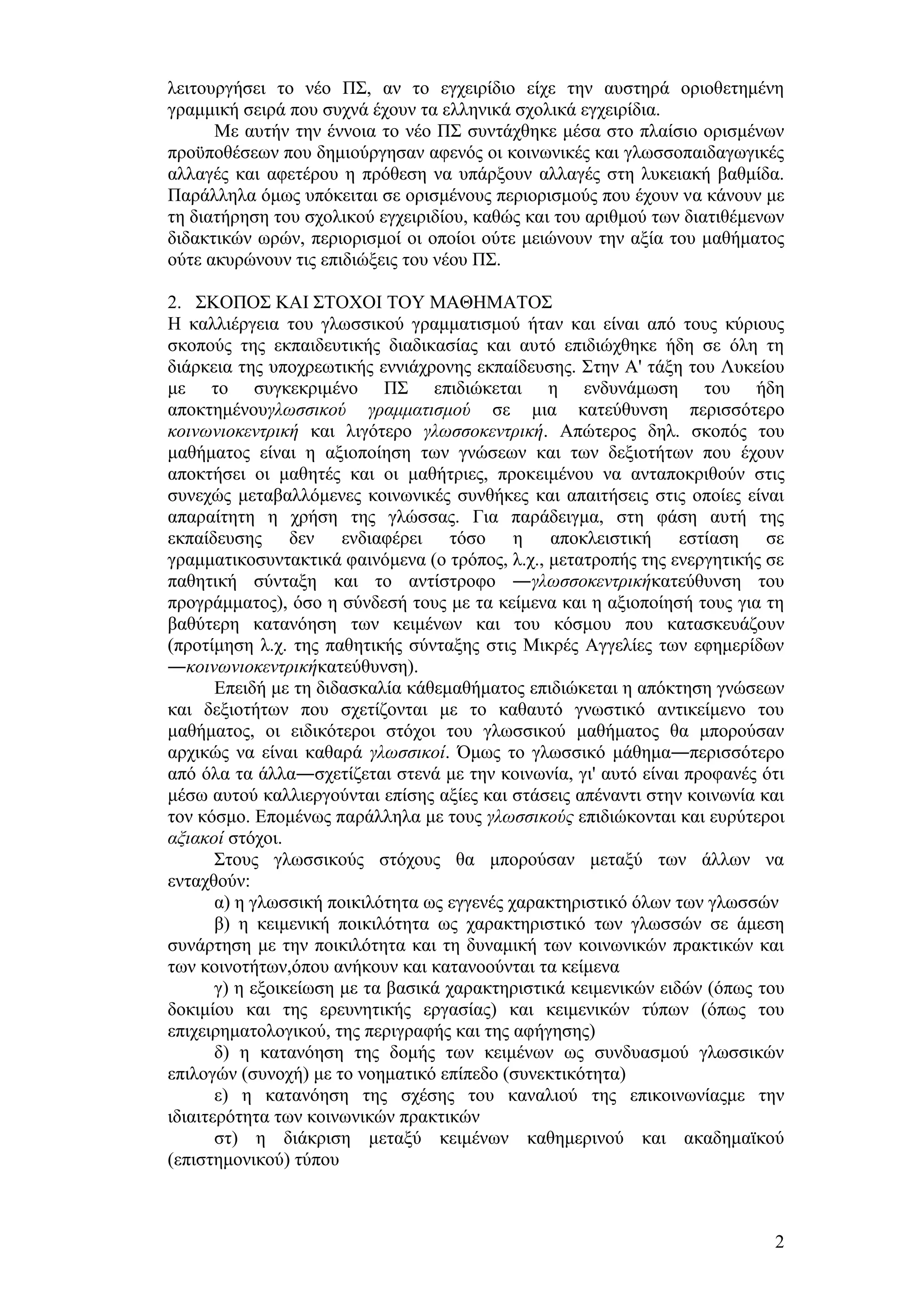 ιεηηνπξγήζεη ην λέν Π΢, αλ ην εγρεηξίδην είρε ηελ απζηεξά νξηνζεηεκέλε
γξακκηθή ζεηξά πνπ ζπρλά έρνπλ ηα ειιεληθά ζρνιηθά εγρεηξίδηα.
      Με απηήλ ηελ έλλνηα ην λέν Π΢ ζπληάρζεθε κέζα ζην πιαίζην νξηζκέλσλ
πξνυπνζέζεσλ πνπ δεκηνχξγεζαλ αθελφο νη θνηλσληθέο θαη γισζζνπαηδαγσγηθέο
αιιαγέο θαη αθεηέξνπ ε πξφζεζε λα ππάξμνπλ αιιαγέο ζηε ιπθεηαθή βαζκίδα.
Παξάιιεια φκσο ππφθεηηαη ζε νξηζκέλνπο πεξηνξηζκνχο πνπ έρνπλ λα θάλνπλ κε
ηε δηαηήξεζε ηνπ ζρνιηθνχ εγρεηξηδίνπ, θαζψο θαη ηνπ αξηζκνχ ησλ δηαηηζέκελσλ
δηδαθηηθψλ σξψλ, πεξηνξηζκνί νη νπνίνη νχηε κεηψλνπλ ηελ αμία ηνπ καζήκαηνο
νχηε αθπξψλνπλ ηηο επηδηψμεηο ηνπ λένπ Π΢.

2. ΢ΚΟΠΟ΢ ΚΑΗ ΢ΣΟΥΟΗ ΣΟΤ ΜΑΘΖΜΑΣΟ΢
Ζ θαιιηέξγεηα ηνπ γισζζηθνχ γξακκαηηζκνχ ήηαλ θαη είλαη απφ ηνπο θχξηνπο
ζθνπνχο ηεο εθπαηδεπηηθήο δηαδηθαζίαο θαη απηφ επηδηψρζεθε ήδε ζε φιε ηε
δηάξθεηα ηεο ππνρξεσηηθήο ελληάρξνλεο εθπαίδεπζεο. ΢ηελ Α' ηάμε ηνπ Λπθείνπ
κε ην ζπγθεθξηκέλν Π΢ επηδηψθεηαη ε ελδπλάκσζε ηνπ ήδε
απνθηεκέλνπγισζζηθνύ γξακκαηηζκνύ ζε κηα θαηεχζπλζε πεξηζζφηεξν
θνηλσληνθεληξηθή θαη ιηγφηεξν γισζζνθεληξηθή. Απψηεξνο δει. ζθνπφο ηνπ
καζήκαηνο είλαη ε αμηνπνίεζε ησλ γλψζεσλ θαη ησλ δεμηνηήησλ πνπ έρνπλ
απνθηήζεη νη καζεηέο θαη νη καζήηξηεο, πξνθεηκέλνπ λα αληαπνθξηζνχλ ζηηο
ζπλερψο κεηαβαιιφκελεο θνηλσληθέο ζπλζήθεο θαη απαηηήζεηο ζηηο νπνίεο είλαη
απαξαίηεηε ε ρξήζε ηεο γιψζζαο. Γηα παξάδεηγκα, ζηε θάζε απηή ηεο
εθπαίδεπζεο δελ ελδηαθέξεη ηφζν ε απνθιεηζηηθή εζηίαζε ζε
γξακκαηηθνζπληαθηηθά θαηλφκελα (ν ηξφπνο, ι.ρ., κεηαηξνπήο ηεο ελεξγεηηθήο ζε
παζεηηθή ζχληαμε θαη ην αληίζηξνθν ―γισζζνθεληξηθήθαηεχζπλζε ηνπ
πξνγξάκκαηνο), φζν ε ζχλδεζή ηνπο κε ηα θείκελα θαη ε αμηνπνίεζή ηνπο γηα ηε
βαζχηεξε θαηαλφεζε ησλ θεηκέλσλ θαη ηνπ θφζκνπ πνπ θαηαζθεπάδνπλ
(πξνηίκεζε ι.ρ. ηεο παζεηηθήο ζχληαμεο ζηηο Μηθξέο Αγγειίεο ησλ εθεκεξίδσλ
―θνηλσληνθεληξηθήθαηεχζπλζε).
       Δπεηδή κε ηε δηδαζθαιία θάζεκαζήκαηνο επηδηψθεηαη ε απφθηεζε γλψζεσλ
θαη δεμηνηήησλ πνπ ζρεηίδνληαη κε ην θαζαπηφ γλσζηηθφ αληηθείκελν ηνπ
καζήκαηνο, νη εηδηθφηεξνη ζηφρνη ηνπ γισζζηθνχ καζήκαηνο ζα κπνξνχζαλ
αξρηθψο λα είλαη θαζαξά γισζζηθνί. Όκσο ην γισζζηθφ κάζεκα―πεξηζζφηεξν
απφ φια ηα άιια―ζρεηίδεηαη ζηελά κε ηελ θνηλσλία, γη' απηφ είλαη πξνθαλέο φηη
κέζσ απηνχ θαιιηεξγνχληαη επίζεο αμίεο θαη ζηάζεηο απέλαληη ζηελ θνηλσλία θαη
ηνλ θφζκν. Δπνκέλσο παξάιιεια κε ηνπο γισζζηθνύο επηδηψθνληαη θαη επξχηεξνη
αμηαθνί ζηφρνη.
       ΢ηνπο γισζζηθνχο ζηφρνπο ζα κπνξνχζαλ κεηαμχ ησλ άιισλ λα
εληαρζνχλ:
       α) ε γισζζηθή πνηθηιφηεηα σο εγγελέο ραξαθηεξηζηηθφ φισλ ησλ γισζζψλ
       β) ε θεηκεληθή πνηθηιφηεηα σο ραξαθηεξηζηηθφ ησλ γισζζψλ ζε άκεζε
ζπλάξηεζε κε ηελ πνηθηιφηεηα θαη ηε δπλακηθή ησλ θνηλσληθψλ πξαθηηθψλ θαη
ησλ θνηλνηήησλ,φπνπ αλήθνπλ θαη θαηαλννχληαη ηα θείκελα
       γ) ε εμνηθείσζε κε ηα βαζηθά ραξαθηεξηζηηθά θεηκεληθψλ εηδψλ (φπσο ηνπ
δνθηκίνπ θαη ηεο εξεπλεηηθήο εξγαζίαο) θαη θεηκεληθψλ ηχπσλ (φπσο ηνπ
επηρεηξεκαηνινγηθνχ, ηεο πεξηγξαθήο θαη ηεο αθήγεζεο)
       δ) ε θαηαλφεζε ηεο δνκήο ησλ θεηκέλσλ σο ζπλδπαζκνχ γισζζηθψλ
επηινγψλ (ζπλνρή) κε ην λνεκαηηθφ επίπεδν (ζπλεθηηθφηεηα)
       ε) ε θαηαλφεζε ηεο ζρέζεο ηνπ θαλαιηνχ ηεο επηθνηλσλίαοκε ηελ
ηδηαηηεξφηεηα ησλ θνηλσληθψλ πξαθηηθψλ
       ζη) ε δηάθξηζε κεηαμχ θεηκέλσλ θαζεκεξηλνχ θαη αθαδεκατθνχ
(επηζηεκνληθνχ) ηχπνπ



                                                                           2
 