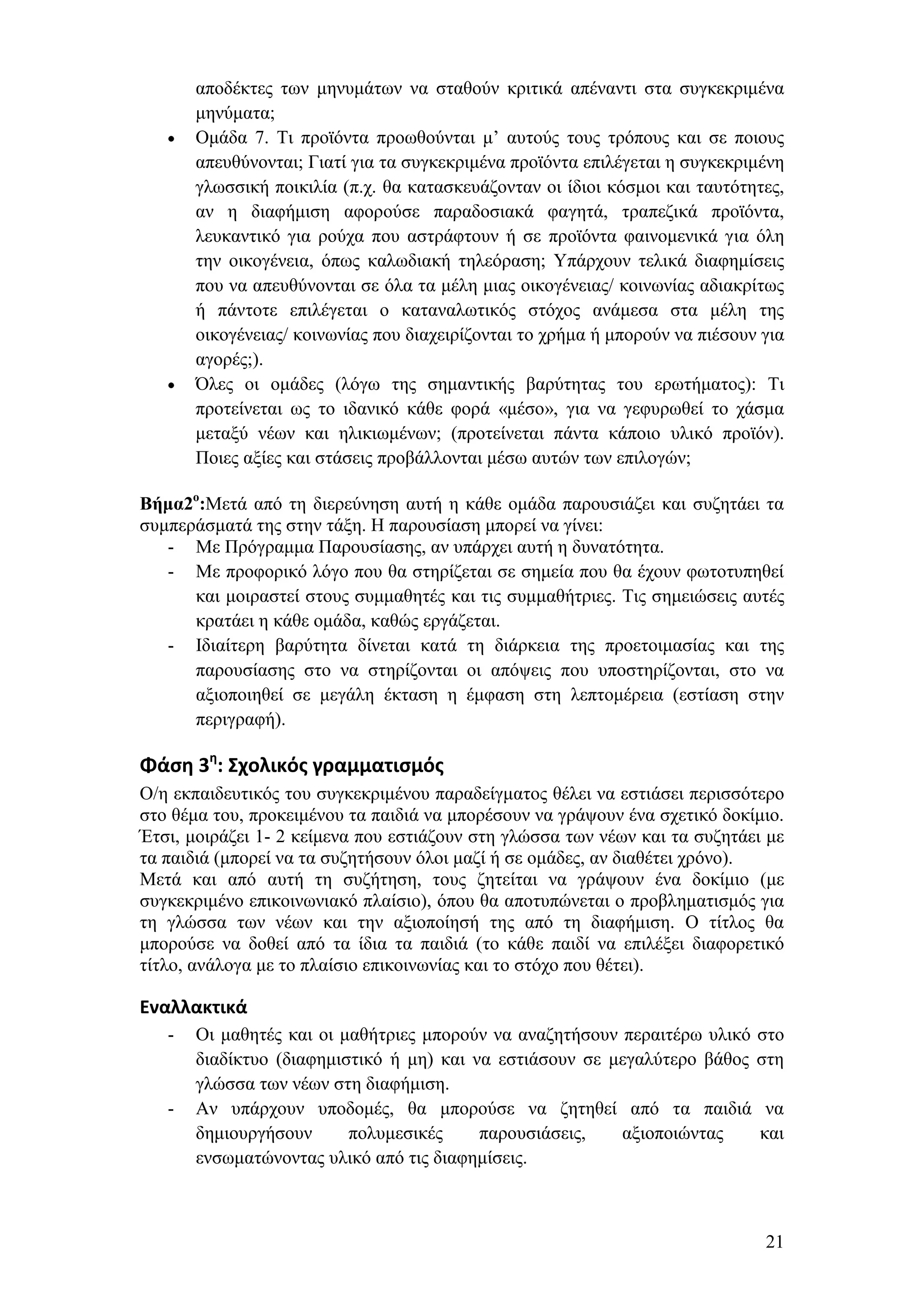 απνδέθηεο ησλ κελπκάησλ λα ζηαζνχλ θξηηηθά απέλαληη ζηα ζπγθεθξηκέλα
       κελχκαηα;
       Οκάδα 7. Ση πξντφληα πξνσζνχληαη κ’ απηνχο ηνπο ηξφπνπο θαη ζε πνηνπο
       απεπζχλνληαη; Γηαηί γηα ηα ζπγθεθξηκέλα πξντφληα επηιέγεηαη ε ζπγθεθξηκέλε
       γισζζηθή πνηθηιία (π.ρ. ζα θαηαζθεπάδνληαλ νη ίδηνη θφζκνη θαη ηαπηφηεηεο,
       αλ ε δηαθήκηζε αθνξνχζε παξαδνζηαθά θαγεηά, ηξαπεδηθά πξντφληα,
       ιεπθαληηθφ γηα ξνχρα πνπ αζηξάθηνπλ ή ζε πξντφληα θαηλνκεληθά γηα φιε
       ηελ νηθνγέλεηα, φπσο θαισδηαθή ηειεφξαζε; Τπάξρνπλ ηειηθά δηαθεκίζεηο
       πνπ λα απεπζχλνληαη ζε φια ηα κέιε κηαο νηθνγέλεηαο/ θνηλσλίαο αδηαθξίησο
       ή πάληνηε επηιέγεηαη ν θαηαλαισηηθφο ζηφρνο αλάκεζα ζηα κέιε ηεο
       νηθνγέλεηαο/ θνηλσλίαο πνπ δηαρεηξίδνληαη ην ρξήκα ή κπνξνχλ λα πηέζνπλ γηα
       αγνξέο;).
       Όιεο νη νκάδεο (ιφγσ ηεο ζεκαληηθήο βαξχηεηαο ηνπ εξσηήκαηνο): Ση
       πξνηείλεηαη σο ην ηδαληθφ θάζε θνξά «κέζν», γηα λα γεθπξσζεί ην ράζκα
       κεηαμχ λέσλ θαη ειηθησκέλσλ; (πξνηείλεηαη πάληα θάπνην πιηθφ πξντφλ).
       Πνηεο αμίεο θαη ζηάζεηο πξνβάιινληαη κέζσ απηψλ ησλ επηινγψλ;

Βήμα2ο:Μεηά απφ ηε δηεξεχλεζε απηή ε θάζε νκάδα παξνπζηάδεη θαη ζπδεηάεη ηα
ζπκπεξάζκαηά ηεο ζηελ ηάμε. Ζ παξνπζίαζε κπνξεί λα γίλεη:
   - Με Πξφγξακκα Παξνπζίαζεο, αλ ππάξρεη απηή ε δπλαηφηεηα.
   - Με πξνθνξηθφ ιφγν πνπ ζα ζηεξίδεηαη ζε ζεκεία πνπ ζα έρνπλ θσηνηππεζεί
      θαη κνηξαζηεί ζηνπο ζπκκαζεηέο θαη ηηο ζπκκαζήηξηεο. Σηο ζεκεηψζεηο απηέο
      θξαηάεη ε θάζε νκάδα, θαζψο εξγάδεηαη.
   - Ηδηαίηεξε βαξχηεηα δίλεηαη θαηά ηε δηάξθεηα ηεο πξνεηνηκαζίαο θαη ηεο
      παξνπζίαζεο ζην λα ζηεξίδνληαη νη απφςεηο πνπ ππνζηεξίδνληαη, ζην λα
      αμηνπνηεζεί ζε κεγάιε έθηαζε ε έκθαζε ζηε ιεπηνκέξεηα (εζηίαζε ζηελ
      πεξηγξαθή).

Φάςη 3η: Σχολικόσ γραμματιςμόσ
Ο/ε εθπαηδεπηηθφο ηνπ ζπγθεθξηκέλνπ παξαδείγκαηνο ζέιεη λα εζηηάζεη πεξηζζφηεξν
ζην ζέκα ηνπ, πξνθεηκέλνπ ηα παηδηά λα κπνξέζνπλ λα γξάςνπλ έλα ζρεηηθφ δνθίκην.
Έηζη, κνηξάδεη 1- 2 θείκελα πνπ εζηηάδνπλ ζηε γιψζζα ησλ λέσλ θαη ηα ζπδεηάεη κε
ηα παηδηά (κπνξεί λα ηα ζπδεηήζνπλ φινη καδί ή ζε νκάδεο, αλ δηαζέηεη ρξφλν).
Μεηά θαη απφ απηή ηε ζπδήηεζε, ηνπο δεηείηαη λα γξάςνπλ έλα δνθίκην (κε
ζπγθεθξηκέλν επηθνηλσληαθφ πιαίζην), φπνπ ζα απνηππψλεηαη ν πξνβιεκαηηζκφο γηα
ηε γιψζζα ησλ λέσλ θαη ηελ αμηνπνίεζή ηεο απφ ηε δηαθήκηζε. Ο ηίηινο ζα
κπνξνχζε λα δνζεί απφ ηα ίδηα ηα παηδηά (ην θάζε παηδί λα επηιέμεη δηαθνξεηηθφ
ηίηιν, αλάινγα κε ην πιαίζην επηθνηλσλίαο θαη ην ζηφρν πνπ ζέηεη).

Εναλλακτικά
   -   Οη καζεηέο θαη νη καζήηξηεο κπνξνχλ λα αλαδεηήζνπλ πεξαηηέξσ πιηθφ ζην
       δηαδίθηπν (δηαθεκηζηηθφ ή κε) θαη λα εζηηάζνπλ ζε κεγαιχηεξν βάζνο ζηε
       γιψζζα ησλ λέσλ ζηε δηαθήκηζε.
   -   Αλ ππάξρνπλ ππνδνκέο, ζα κπνξνχζε λα δεηεζεί απφ ηα παηδηά λα
       δεκηνπξγήζνπλ      πνιπκεζηθέο     παξνπζηάζεηο,   αμηνπνηψληαο    θαη
       ελζσκαηψλνληαο πιηθφ απφ ηηο δηαθεκίζεηο.



                                                                               21
 