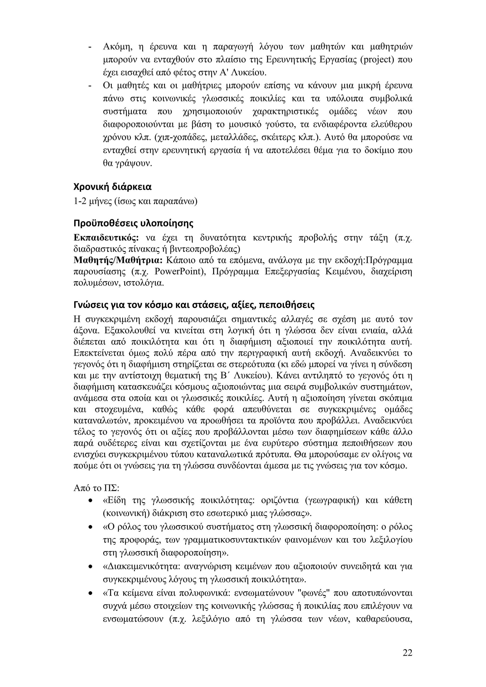 -   Αθφκε, ε έξεπλα θαη ε παξαγσγή ιφγνπ ησλ καζεηψλ θαη καζεηξηψλ
       κπνξνχλ λα εληαρζνχλ ζην πιαίζην ηεο Δξεπλεηηθήο Δξγαζίαο (project) πνπ
       έρεη εηζαρζεί απφ θέηνο ζηελ Α' Λπθείνπ.
   -   Οη καζεηέο θαη νη καζήηξηεο κπνξνχλ επίζεο λα θάλνπλ κηα κηθξή έξεπλα
       πάλσ ζηηο θνηλσληθέο γισζζηθέο πνηθηιίεο θαη ηα ππφινηπα ζπκβνιηθά
       ζπζηήκαηα πνπ ρξεζηκνπνηνχλ ραξαθηεξηζηηθέο νκάδεο λέσλ πνπ
       δηαθνξνπνηνχληαη κε βάζε ην κνπζηθφ γνχζην, ηα ελδηαθέξνληα ειεχζεξνπ
       ρξφλνπ θιπ. (ρηπ-ρνπάδεο, κεηαιιάδεο, ζθέηηεξο θιπ.). Απηφ ζα κπνξνχζε λα
       εληαρζεί ζηελ εξεπλεηηθή εξγαζία ή λα απνηειέζεη ζέκα γηα ην δνθίκην πνπ
       ζα γξάςνπλ.

Χρονική διάρκεια
1-2 κήλεο (ίζσο θαη παξαπάλσ)

Προχποθζςεισ υλοποίηςησ
Εκπαιδεσηικός: λα έρεη ηε δπλαηφηεηα θεληξηθήο πξνβνιήο ζηελ ηάμε (π.ρ.
δηαδξαζηηθφο πίλαθαο ή βηληενπξνβνιέαο)
Μαθηηής/Μαθήηρια: Κάπνην απφ ηα επφκελα, αλάινγα κε ηελ εθδνρή:Πξφγξακκα
παξνπζίαζεο (π.ρ. PowerPoint), Πξφγξακκα Δπεμεξγαζίαο Κεηκέλνπ, δηαρείξηζε
πνιπκέζσλ, ηζηνιφγηα.

Γνώςεισ για τον κόςμο και ςτάςεισ, αξίεσ, πεποιθήςεισ
Ζ ζπγθεθξηκέλε εθδνρή παξνπζηάδεη ζεκαληηθέο αιιαγέο ζε ζρέζε κε απηφ ηνλ
άμνλα. Δμαθνινπζεί λα θηλείηαη ζηε ινγηθή φηη ε γιψζζα δελ είλαη εληαία, αιιά
δηέπεηαη απφ πνηθηιφηεηα θαη φηη ε δηαθήκηζε αμηνπνηεί ηελ πνηθηιφηεηα απηή.
Δπεθηείλεηαη φκσο πνιχ πέξα απφ ηελ πεξηγξαθηθή απηή εθδνρή. Αλαδεηθλχεη ην
γεγνλφο φηη ε δηαθήκηζε ζηεξίδεηαη ζε ζηεξεφηππα (θη εδψ κπνξεί λα γίλεη ε ζχλδεζε
θαη κε ηελ αληίζηνηρε ζεκαηηθή ηεο Β΄ Λπθείνπ). Κάλεη αληηιεπηφ ην γεγνλφο φηη ε
δηαθήκηζε θαηαζθεπάδεη θφζκνπο αμηνπνηψληαο κηα ζεηξά ζπκβνιηθψλ ζπζηεκάησλ,
αλάκεζα ζηα νπνία θαη νη γισζζηθέο πνηθηιίεο. Απηή ε αμηνπνίεζε γίλεηαη ζθφπηκα
θαη ζηνρεπκέλα, θαζψο θάζε θνξά απεπζχλεηαη ζε ζπγθεθξηκέλεο νκάδεο
θαηαλαισηψλ, πξνθεηκέλνπ λα πξνσζήζεη ηα πξντφληα πνπ πξνβάιιεη. Αλαδεηθλχεη
ηέινο ην γεγνλφο φηη νη αμίεο πνπ πξνβάιινληαη κέζσ ησλ δηαθεκίζεσλ θάζε άιιν
παξά νπδέηεξεο είλαη θαη ζρεηίδνληαη κε έλα επξχηεξν ζχζηεκα πεπνηζήζεσλ πνπ
εληζρχεη ζπγθεθξηκέλνπ ηχπνπ θαηαλαισηηθά πξφηππα. Θα κπνξνχζακε ελ νιίγνηο λα
πνχκε φηη νη γλψζεηο γηα ηε γιψζζα ζπλδένληαη άκεζα κε ηηο γλψζεηο γηα ηνλ θφζκν.

Απφ ην Π΢:
       «Δίδε ηεο γισζζηθήο πνηθηιφηεηαο: νξηδφληηα (γεσγξαθηθή) θαη θάζεηε
       (θνηλσληθή) δηάθξηζε ζην εζσηεξηθφ κηαο γιψζζαο».
       «Ο ξφινο ηνπ γισζζηθνχ ζπζηήκαηνο ζηε γισζζηθή δηαθνξνπνίεζε: ν ξφινο
       ηεο πξνθνξάο, ησλ γξακκαηηθνζπληαθηηθψλ θαηλνκέλσλ θαη ηνπ ιεμηινγίνπ
       ζηε γισζζηθή δηαθνξνπνίεζε».
       «Γηαθεηκεληθφηεηα: αλαγλψξηζε θεηκέλσλ πνπ αμηνπνηνχλ ζπλεηδεηά θαη γηα
       ζπγθεθξηκέλνπο ιφγνπο ηε γισζζηθή πνηθηιφηεηα».
       «Σα θείκελα είλαη πνιπθσληθά: ελζσκαηψλνπλ "θσλέο" πνπ απνηππψλνληαη
       ζπρλά κέζσ ζηνηρείσλ ηεο θνηλσληθήο γιψζζαο ή πνηθηιίαο πνπ επηιέγνπλ λα
       ελζσκαηψζνπλ (π.ρ. ιεμηιφγην απφ ηε γιψζζα ησλ λέσλ, θαζαξεχνπζα,


                                                                               22
 
