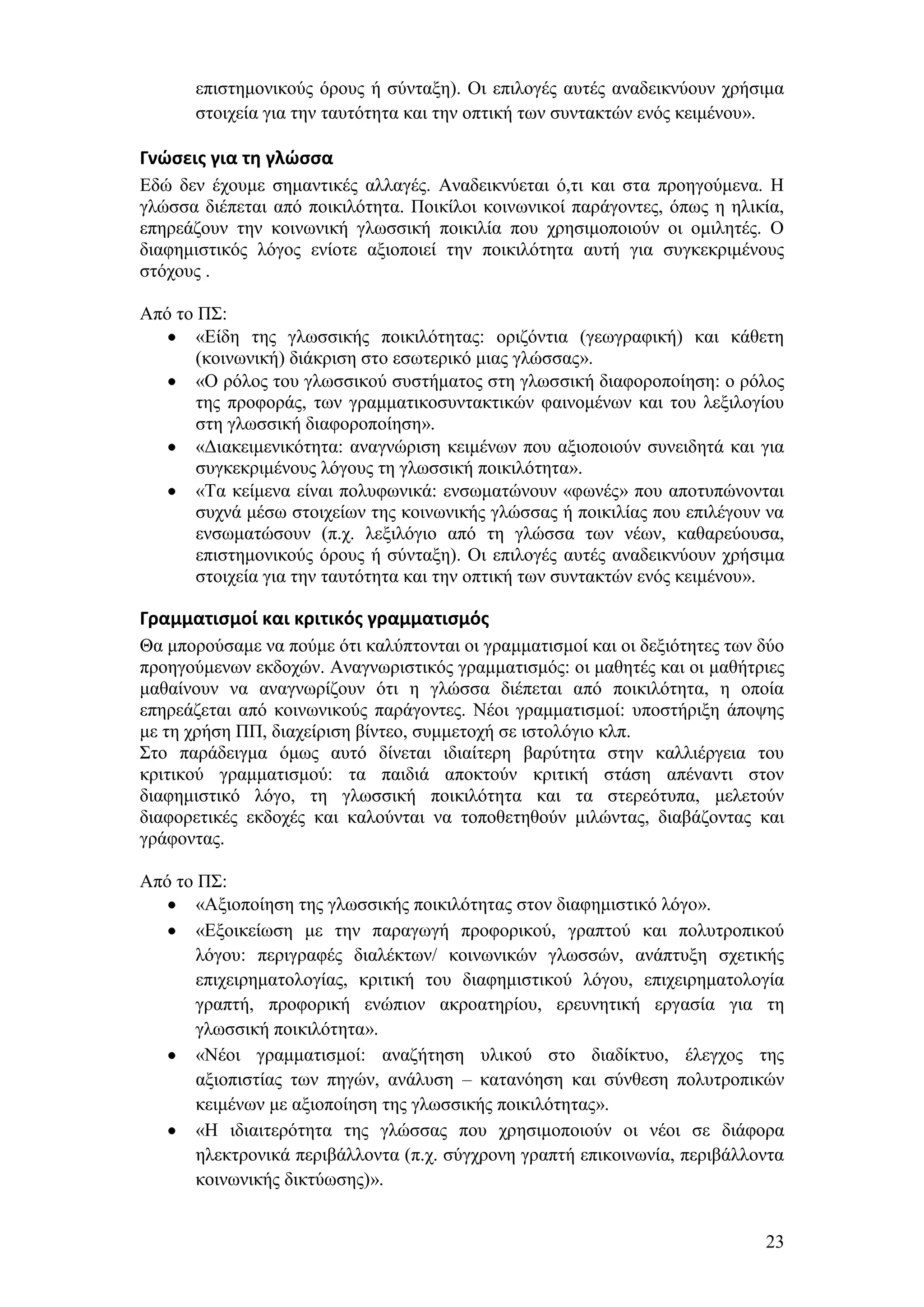 επηζηεκνληθνχο φξνπο ή ζχληαμε). Οη επηινγέο απηέο αλαδεηθλχνπλ ρξήζηκα
      ζηνηρεία γηα ηελ ηαπηφηεηα θαη ηελ νπηηθή ησλ ζπληαθηψλ ελφο θεηκέλνπ».

Γνώςεισ για τη γλώςςα
Δδψ δελ έρνπκε ζεκαληηθέο αιιαγέο. Αλαδεηθλχεηαη φ,ηη θαη ζηα πξνεγνχκελα. Ζ
γιψζζα δηέπεηαη απφ πνηθηιφηεηα. Πνηθίινη θνηλσληθνί παξάγνληεο, φπσο ε ειηθία,
επεξεάδνπλ ηελ θνηλσληθή γισζζηθή πνηθηιία πνπ ρξεζηκνπνηνχλ νη νκηιεηέο. Ο
δηαθεκηζηηθφο ιφγνο ελίνηε αμηνπνηεί ηελ πνηθηιφηεηα απηή γηα ζπγθεθξηκέλνπο
ζηφρνπο .

Απφ ην Π΢:
       «Δίδε ηεο γισζζηθήο πνηθηιφηεηαο: νξηδφληηα (γεσγξαθηθή) θαη θάζεηε
       (θνηλσληθή) δηάθξηζε ζην εζσηεξηθφ κηαο γιψζζαο».
       «Ο ξφινο ηνπ γισζζηθνχ ζπζηήκαηνο ζηε γισζζηθή δηαθνξνπνίεζε: ν ξφινο
       ηεο πξνθνξάο, ησλ γξακκαηηθνζπληαθηηθψλ θαηλνκέλσλ θαη ηνπ ιεμηινγίνπ
       ζηε γισζζηθή δηαθνξνπνίεζε».
       «Γηαθεηκεληθφηεηα: αλαγλψξηζε θεηκέλσλ πνπ αμηνπνηνχλ ζπλεηδεηά θαη γηα
       ζπγθεθξηκέλνπο ιφγνπο ηε γισζζηθή πνηθηιφηεηα».
       «Σα θείκελα είλαη πνιπθσληθά: ελζσκαηψλνπλ «θσλέο» πνπ απνηππψλνληαη
       ζπρλά κέζσ ζηνηρείσλ ηεο θνηλσληθήο γιψζζαο ή πνηθηιίαο πνπ επηιέγνπλ λα
       ελζσκαηψζνπλ (π.ρ. ιεμηιφγην απφ ηε γιψζζα ησλ λέσλ, θαζαξεχνπζα,
       επηζηεκνληθνχο φξνπο ή ζχληαμε). Οη επηινγέο απηέο αλαδεηθλχνπλ ρξήζηκα
       ζηνηρεία γηα ηελ ηαπηφηεηα θαη ηελ νπηηθή ησλ ζπληαθηψλ ελφο θεηκέλνπ».

Γραμματιςμοί και κριτικόσ γραμματιςμόσ
Θα κπνξνχζακε λα πνχκε φηη θαιχπηνληαη νη γξακκαηηζκνί θαη νη δεμηφηεηεο ησλ δχν
πξνεγνχκελσλ εθδνρψλ. Αλαγλσξηζηηθφο γξακκαηηζκφο: νη καζεηέο θαη νη καζήηξηεο
καζαίλνπλ λα αλαγλσξίδνπλ φηη ε γιψζζα δηέπεηαη απφ πνηθηιφηεηα, ε νπνία
επεξεάδεηαη απφ θνηλσληθνχο παξάγνληεο. Νένη γξακκαηηζκνί: ππνζηήξημε άπνςεο
κε ηε ρξήζε ΠΠ, δηαρείξηζε βίληεν, ζπκκεηνρή ζε ηζηνιφγην θιπ.
΢ην παξάδεηγκα φκσο απηφ δίλεηαη ηδηαίηεξε βαξχηεηα ζηελ θαιιηέξγεηα ηνπ
θξηηηθνχ γξακκαηηζκνχ: ηα παηδηά απνθηνχλ θξηηηθή ζηάζε απέλαληη ζηνλ
δηαθεκηζηηθφ ιφγν, ηε γισζζηθή πνηθηιφηεηα θαη ηα ζηεξεφηππα, κειεηνχλ
δηαθνξεηηθέο εθδνρέο θαη θαινχληαη λα ηνπνζεηεζνχλ κηιψληαο, δηαβάδνληαο θαη
γξάθνληαο.

Απφ ην Π΢:
       «Αμηνπνίεζε ηεο γισζζηθήο πνηθηιφηεηαο ζηνλ δηαθεκηζηηθφ ιφγν».
       «Δμνηθείσζε κε ηελ παξαγσγή πξνθνξηθνχ, γξαπηνχ θαη πνιπηξνπηθνχ
       ιφγνπ: πεξηγξαθέο δηαιέθησλ/ θνηλσληθψλ γισζζψλ, αλάπηπμε ζρεηηθήο
       επηρεηξεκαηνινγίαο, θξηηηθή ηνπ δηαθεκηζηηθνχ ιφγνπ, επηρεηξεκαηνινγία
       γξαπηή, πξνθνξηθή ελψπηνλ αθξναηεξίνπ, εξεπλεηηθή εξγαζία γηα ηε
       γισζζηθή πνηθηιφηεηα».
       «Νένη γξακκαηηζκνί: αλαδήηεζε πιηθνχ ζην δηαδίθηπν, έιεγρνο ηεο
       αμηνπηζηίαο ησλ πεγψλ, αλάιπζε – θαηαλφεζε θαη ζχλζεζε πνιπηξνπηθψλ
       θεηκέλσλ κε αμηνπνίεζε ηεο γισζζηθήο πνηθηιφηεηαο».
       «Ζ ηδηαηηεξφηεηα ηεο γιψζζαο πνπ ρξεζηκνπνηνχλ νη λένη ζε δηάθνξα
       ειεθηξνληθά πεξηβάιινληα (π.ρ. ζχγρξνλε γξαπηή επηθνηλσλία, πεξηβάιινληα
       θνηλσληθήο δηθηχσζεο)».


                                                                             23
 
