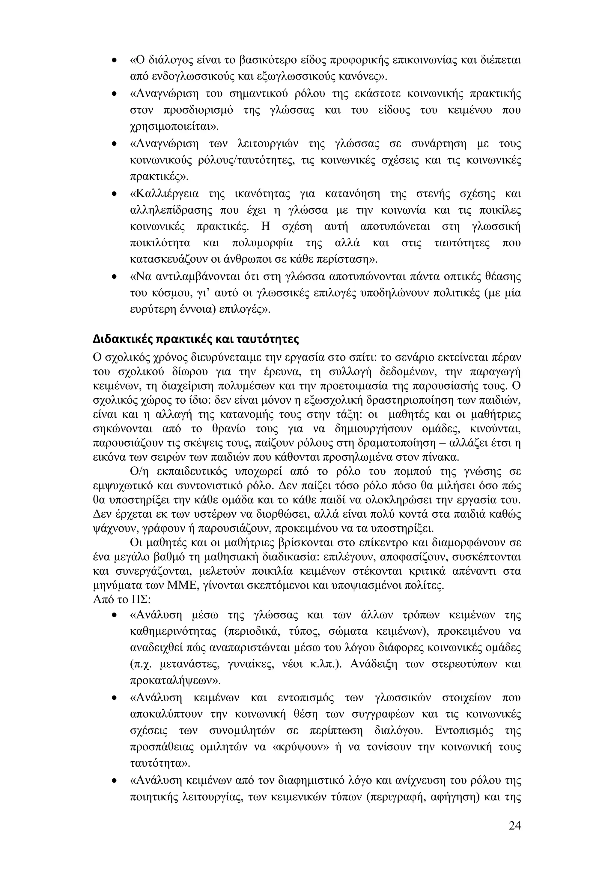 «Ο δηάινγνο είλαη ην βαζηθφηεξν είδνο πξνθνξηθήο επηθνηλσλίαο θαη δηέπεηαη
       απφ ελδνγισζζηθνχο θαη εμσγισζζηθνχο θαλφλεο».
       «Αλαγλψξηζε ηνπ ζεκαληηθνχ ξφινπ ηεο εθάζηνηε θνηλσληθήο πξαθηηθήο
       ζηνλ πξνζδηνξηζκφ ηεο γιψζζαο θαη ηνπ είδνπο ηνπ θεηκέλνπ πνπ
       ρξεζηκνπνηείηαη».
       «Αλαγλψξηζε ησλ ιεηηνπξγηψλ ηεο γιψζζαο ζε ζπλάξηεζε κε ηνπο
       θνηλσληθνχο ξφινπο/ηαπηφηεηεο, ηηο θνηλσληθέο ζρέζεηο θαη ηηο θνηλσληθέο
       πξαθηηθέο».
       «Καιιηέξγεηα ηεο ηθαλφηεηαο γηα θαηαλφεζε ηεο ζηελήο ζρέζεο θαη
       αιιειεπίδξαζεο πνπ έρεη ε γιψζζα κε ηελ θνηλσλία θαη ηηο πνηθίιεο
       θνηλσληθέο πξαθηηθέο. Ζ ζρέζε απηή απνηππψλεηαη ζηε γισζζηθή
       πνηθηιφηεηα θαη πνιπκνξθία ηεο αιιά θαη ζηηο ηαπηφηεηεο πνπ
       θαηαζθεπάδνπλ νη άλζξσπνη ζε θάζε πεξίζηαζε».
       «Να αληηιακβάλνληαη φηη ζηε γιψζζα απνηππψλνληαη πάληα νπηηθέο ζέαζεο
       ηνπ θφζκνπ, γη’ απηφ νη γισζζηθέο επηινγέο ππνδειψλνπλ πνιηηηθέο (κε κία
       επξχηεξε έλλνηα) επηινγέο».

Διδακτικζσ πρακτικζσ και ταυτότητεσ
Ο ζρνιηθφο ρξφλνο δηεπξχλεηαηκε ηελ εξγαζία ζην ζπίηη: ην ζελάξην εθηείλεηαη πέξαλ
ηνπ ζρνιηθνχ δίσξνπ γηα ηελ έξεπλα, ηε ζπιινγή δεδνκέλσλ, ηελ παξαγσγή
θεηκέλσλ, ηε δηαρείξηζε πνιπκέζσλ θαη ηελ πξνεηνηκαζία ηεο παξνπζίαζήο ηνπο. Ο
ζρνιηθφο ρψξνο ην ίδην: δελ είλαη κφλνλ ε εμσζρνιηθή δξαζηεξηνπνίεζε ησλ παηδηψλ,
είλαη θαη ε αιιαγή ηεο θαηαλνκήο ηνπο ζηελ ηάμε: νη καζεηέο θαη νη καζήηξηεο
ζεθψλνληαη απφ ην ζξαλίν ηνπο γηα λα δεκηνπξγήζνπλ νκάδεο, θηλνχληαη,
παξνπζηάδνπλ ηηο ζθέςεηο ηνπο, παίδνπλ ξφινπο ζηε δξακαηνπνίεζε – αιιάδεη έηζη ε
εηθφλα ησλ ζεηξψλ ησλ παηδηψλ πνπ θάζνληαη πξνζεισκέλα ζηνλ πίλαθα.
       Ο/ε εθπαηδεπηηθφο ππνρσξεί απφ ην ξφιν ηνπ πνκπνχ ηεο γλψζεο ζε
εκςπρσηηθφ θαη ζπληνληζηηθφ ξφιν. Γελ παίδεη ηφζν ξφιν πφζν ζα κηιήζεη φζν πψο
ζα ππνζηεξίμεη ηελ θάζε νκάδα θαη ην θάζε παηδί λα νινθιεξψζεη ηελ εξγαζία ηνπ.
Γελ έξρεηαη εθ ησλ πζηέξσλ λα δηνξζψζεη, αιιά είλαη πνιχ θνληά ζηα παηδηά θαζψο
ςάρλνπλ, γξάθνπλ ή παξνπζηάδνπλ, πξνθεηκέλνπ λα ηα ππνζηεξίμεη.
       Οη καζεηέο θαη νη καζήηξηεο βξίζθνληαη ζην επίθεληξν θαη δηακνξθψλνπλ ζε
έλα κεγάιν βαζκφ ηε καζεζηαθή δηαδηθαζία: επηιέγνπλ, απνθαζίδνπλ, ζπζθέπηνληαη
θαη ζπλεξγάδνληαη, κειεηνχλ πνηθηιία θεηκέλσλ ζηέθνληαη θξηηηθά απέλαληη ζηα
κελχκαηα ησλ ΜΜΔ, γίλνληαη ζθεπηφκελνη θαη ππνςηαζκέλνη πνιίηεο.
Απφ ην Π΢:
       «Αλάιπζε κέζσ ηεο γιψζζαο θαη ησλ άιισλ ηξφπσλ θεηκέλσλ ηεο
       θαζεκεξηλφηεηαο (πεξηνδηθά, ηχπνο, ζψκαηα θεηκέλσλ), πξνθεηκέλνπ λα
       αλαδεηρζεί πψο αλαπαξηζηψληαη κέζσ ηνπ ιφγνπ δηάθνξεο θνηλσληθέο νκάδεο
       (π.ρ. κεηαλάζηεο, γπλαίθεο, λένη θ.ιπ.). Αλάδεημε ησλ ζηεξενηχπσλ θαη
       πξνθαηαιήςεσλ».
       «Αλάιπζε θεηκέλσλ θαη εληνπηζκφο ησλ γισζζηθψλ ζηνηρείσλ πνπ
       απνθαιχπηνπλ ηελ θνηλσληθή ζέζε ησλ ζπγγξαθέσλ θαη ηηο θνηλσληθέο
       ζρέζεηο ησλ ζπλνκηιεηψλ ζε πεξίπησζε δηαιφγνπ. Δληνπηζκφο ηεο
       πξνζπάζεηαο νκηιεηψλ λα «θξχςνπλ» ή λα ηνλίζνπλ ηελ θνηλσληθή ηνπο
       ηαπηφηεηα».
       «Αλάιπζε θεηκέλσλ απφ ηνλ δηαθεκηζηηθφ ιφγν θαη αλίρλεπζε ηνπ ξφινπ ηεο
       πνηεηηθήο ιεηηνπξγίαο, ησλ θεηκεληθψλ ηχπσλ (πεξηγξαθή, αθήγεζε) θαη ηεο

                                                                               24
 