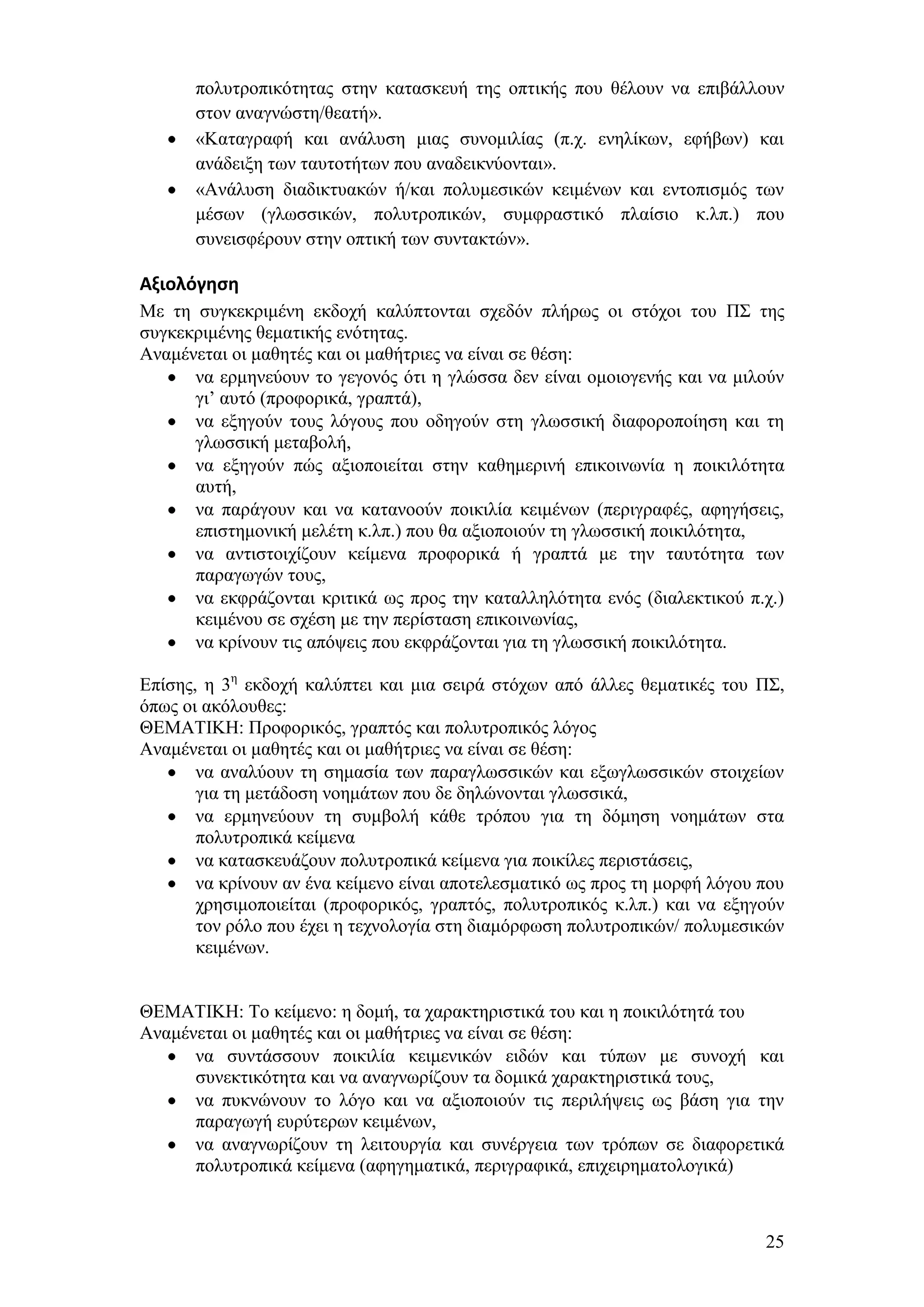 πνιπηξνπηθφηεηαο ζηελ θαηαζθεπή ηεο νπηηθήο πνπ ζέινπλ λα επηβάιινπλ
      ζηνλ αλαγλψζηε/ζεαηή».
      «Καηαγξαθή θαη αλάιπζε κηαο ζπλνκηιίαο (π.ρ. ελειίθσλ, εθήβσλ) θαη
      αλάδεημε ησλ ηαπηνηήησλ πνπ αλαδεηθλχνληαη».
      «Αλάιπζε δηαδηθηπαθψλ ή/θαη πνιπκεζηθψλ θεηκέλσλ θαη εληνπηζκφο ησλ
      κέζσλ (γισζζηθψλ, πνιπηξνπηθψλ, ζπκθξαζηηθφ πιαίζην θ.ιπ.) πνπ
      ζπλεηζθέξνπλ ζηελ νπηηθή ησλ ζπληαθηψλ».

Αξιολόγηςη
Με ηε ζπγθεθξηκέλε εθδνρή θαιχπηνληαη ζρεδφλ πιήξσο νη ζηφρνη ηνπ Π΢ ηεο
ζπγθεθξηκέλεο ζεκαηηθήο ελφηεηαο.
Αλακέλεηαη νη καζεηέο θαη νη καζήηξηεο λα είλαη ζε ζέζε:
      λα εξκελεχνπλ ην γεγνλφο φηη ε γιψζζα δελ είλαη νκνηνγελήο θαη λα κηινχλ
      γη’ απηφ (πξνθνξηθά, γξαπηά),
      λα εμεγνχλ ηνπο ιφγνπο πνπ νδεγνχλ ζηε γισζζηθή δηαθνξνπνίεζε θαη ηε
      γισζζηθή κεηαβνιή,
      λα εμεγνχλ πψο αμηνπνηείηαη ζηελ θαζεκεξηλή επηθνηλσλία ε πνηθηιφηεηα
      απηή,
      λα παξάγνπλ θαη λα θαηαλννχλ πνηθηιία θεηκέλσλ (πεξηγξαθέο, αθεγήζεηο,
      επηζηεκνληθή κειέηε θ.ιπ.) πνπ ζα αμηνπνηνχλ ηε γισζζηθή πνηθηιφηεηα,
      λα αληηζηνηρίδνπλ θείκελα πξνθνξηθά ή γξαπηά κε ηελ ηαπηφηεηα ησλ
      παξαγσγψλ ηνπο,
      λα εθθξάδνληαη θξηηηθά σο πξνο ηελ θαηαιιειφηεηα ελφο (δηαιεθηηθνχ π.ρ.)
      θεηκέλνπ ζε ζρέζε κε ηελ πεξίζηαζε επηθνηλσλίαο,
      λα θξίλνπλ ηηο απφςεηο πνπ εθθξάδνληαη γηα ηε γισζζηθή πνηθηιφηεηα.

Δπίζεο, ε 3ε εθδνρή θαιχπηεη θαη κηα ζεηξά ζηφρσλ απφ άιιεο ζεκαηηθέο ηνπ Π΢,
φπσο νη αθφινπζεο:
ΘΔΜΑΣΗΚΖ: Πξνθνξηθφο, γξαπηφο θαη πνιπηξνπηθφο ιφγνο
Αλακέλεηαη νη καζεηέο θαη νη καζήηξηεο λα είλαη ζε ζέζε:
       λα αλαιχνπλ ηε ζεκαζία ησλ παξαγισζζηθψλ θαη εμσγισζζηθψλ ζηνηρείσλ
       γηα ηε κεηάδνζε λνεκάησλ πνπ δε δειψλνληαη γισζζηθά,
       λα εξκελεχνπλ ηε ζπκβνιή θάζε ηξφπνπ γηα ηε δφκεζε λνεκάησλ ζηα
       πνιπηξνπηθά θείκελα
       λα θαηαζθεπάδνπλ πνιπηξνπηθά θείκελα γηα πνηθίιεο πεξηζηάζεηο,
       λα θξίλνπλ αλ έλα θείκελν είλαη απνηειεζκαηηθφ σο πξνο ηε κνξθή ιφγνπ πνπ
       ρξεζηκνπνηείηαη (πξνθνξηθφο, γξαπηφο, πνιπηξνπηθφο θ.ιπ.) θαη λα εμεγνχλ
       ηνλ ξφιν πνπ έρεη ε ηερλνινγία ζηε δηακφξθσζε πνιπηξνπηθψλ/ πνιπκεζηθψλ
       θεηκέλσλ.


ΘΔΜΑΣΗΚΖ: Σν θείκελν: ε δνκή, ηα ραξαθηεξηζηηθά ηνπ θαη ε πνηθηιφηεηά ηνπ
Αλακέλεηαη νη καζεηέο θαη νη καζήηξηεο λα είλαη ζε ζέζε:
      λα ζπληάζζνπλ πνηθηιία θεηκεληθψλ εηδψλ θαη ηχπσλ κε ζπλνρή θαη
      ζπλεθηηθφηεηα θαη λα αλαγλσξίδνπλ ηα δνκηθά ραξαθηεξηζηηθά ηνπο,
      λα ππθλψλνπλ ην ιφγν θαη λα αμηνπνηνχλ ηηο πεξηιήςεηο σο βάζε γηα ηελ
      παξαγσγή επξχηεξσλ θεηκέλσλ,
      λα αλαγλσξίδνπλ ηε ιεηηνπξγία θαη ζπλέξγεηα ησλ ηξφπσλ ζε δηαθνξεηηθά
      πνιπηξνπηθά θείκελα (αθεγεκαηηθά, πεξηγξαθηθά, επηρεηξεκαηνινγηθά)



                                                                             25
 