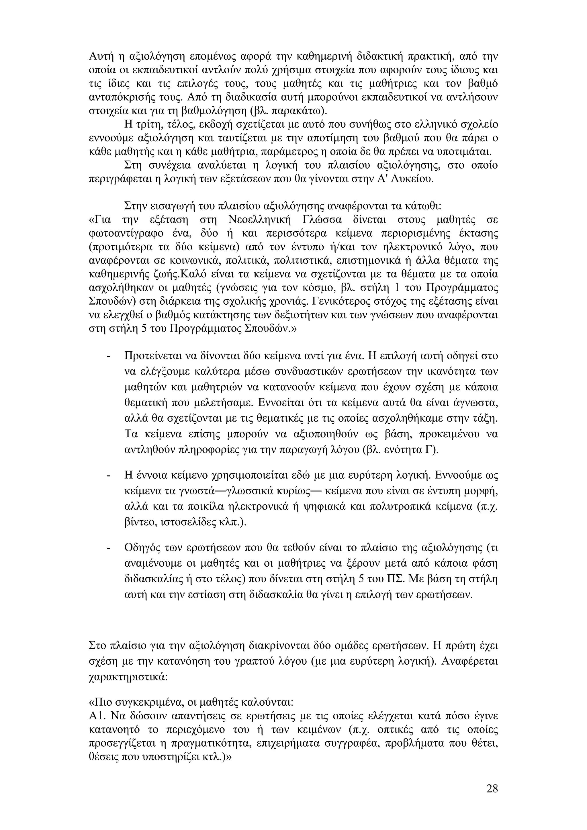 Απηή ε αμηνιφγεζε επνκέλσο αθνξά ηελ θαζεκεξηλή δηδαθηηθή πξαθηηθή, απφ ηελ
νπνία νη εθπαηδεπηηθνί αληινχλ πνιχ ρξήζηκα ζηνηρεία πνπ αθνξνχλ ηνπο ίδηνπο θαη
ηηο ίδηεο θαη ηηο επηινγέο ηνπο, ηνπο καζεηέο θαη ηηο καζήηξηεο θαη ηνλ βαζκφ
αληαπφθξηζήο ηνπο. Απφ ηε δηαδηθαζία απηή κπνξνχλνη εθπαηδεπηηθνί λα αληιήζνπλ
ζηνηρεία θαη γηα ηε βαζκνιφγεζε (βι. παξαθάησ).
        Ζ ηξίηε, ηέινο, εθδνρή ζρεηίδεηαη κε απηφ πνπ ζπλήζσο ζην ειιεληθφ ζρνιείν
ελλννχκε αμηνιφγεζε θαη ηαπηίδεηαη κε ηελ απνηίκεζε ηνπ βαζκνχ πνπ ζα πάξεη ν
θάζε καζεηήο θαη ε θάζε καζήηξηα, παξάκεηξνο ε νπνία δε ζα πξέπεη λα ππνηηκάηαη.
        ΢ηε ζπλέρεηα αλαιχεηαη ε ινγηθή ηνπ πιαηζίνπ αμηνιφγεζεο, ζην νπνίν
πεξηγξάθεηαη ε ινγηθή ησλ εμεηάζεσλ πνπ ζα γίλνληαη ζηελ Α' Λπθείνπ.

       ΢ηελ εηζαγσγή ηνπ πιαηζίνπ αμηνιφγεζεο αλαθέξνληαη ηα θάησζη:
«Γηα ηελ εμέηαζε ζηε Νενειιεληθή Γιψζζα δίλεηαη ζηνπο καζεηέο ζε
θσηναληίγξαθν έλα, δχν ή θαη πεξηζζφηεξα θείκελα πεξηνξηζκέλεο έθηαζεο
(πξνηηκφηεξα ηα δχν θείκελα) απφ ηνλ έληππν ή/θαη ηνλ ειεθηξνληθφ ιφγν, πνπ
αλαθέξνληαη ζε θνηλσληθά, πνιηηηθά, πνιηηηζηηθά, επηζηεκνληθά ή άιια ζέκαηα ηεο
θαζεκεξηλήο δσήο.Καιφ είλαη ηα θείκελα λα ζρεηίδνληαη κε ηα ζέκαηα κε ηα νπνία
αζρνιήζεθαλ νη καζεηέο (γλψζεηο γηα ηνλ θφζκν, βι. ζηήιε 1 ηνπ Πξνγξάκκαηνο
΢πνπδψλ) ζηε δηάξθεηα ηεο ζρνιηθήο ρξνληάο. Γεληθφηεξνο ζηφρνο ηεο εμέηαζεο είλαη
λα ειεγρζεί ν βαζκφο θαηάθηεζεο ησλ δεμηνηήησλ θαη ησλ γλψζεσλ πνπ αλαθέξνληαη
ζηε ζηήιε 5 ηνπ Πξνγξάκκαηνο ΢πνπδψλ.»

   -   Πξνηείλεηαη λα δίλνληαη δχν θείκελα αληί γηα έλα. Ζ επηινγή απηή νδεγεί ζην
       λα ειέγμνπκε θαιχηεξα κέζσ ζπλδπαζηηθψλ εξσηήζεσλ ηελ ηθαλφηεηα ησλ
       καζεηψλ θαη καζεηξηψλ λα θαηαλννχλ θείκελα πνπ έρνπλ ζρέζε κε θάπνηα
       ζεκαηηθή πνπ κειεηήζακε. Δλλνείηαη φηη ηα θείκελα απηά ζα είλαη άγλσζηα,
       αιιά ζα ζρεηίδνληαη κε ηηο ζεκαηηθέο κε ηηο νπνίεο αζρνιεζήθακε ζηελ ηάμε.
       Σα θείκελα επίζεο κπνξνχλ λα αμηνπνηεζνχλ σο βάζε, πξνθεηκέλνπ λα
       αληιεζνχλ πιεξνθνξίεο γηα ηελ παξαγσγή ιφγνπ (βι. ελφηεηα Γ).

   -   Ζ έλλνηα θείκελν ρξεζηκνπνηείηαη εδψ κε κηα επξχηεξε ινγηθή. Δλλννχκε σο
       θείκελα ηα γλσζηά―γισζζηθά θπξίσο― θείκελα πνπ είλαη ζε έληππε κνξθή,
       αιιά θαη ηα πνηθίια ειεθηξνληθά ή ςεθηαθά θαη πνιπηξνπηθά θείκελα (π.ρ.
       βίληεν, ηζηνζειίδεο θιπ.).

   -   Οδεγφο ησλ εξσηήζεσλ πνπ ζα ηεζνχλ είλαη ην πιαίζην ηεο αμηνιφγεζεο (ηη
       αλακέλνπκε νη καζεηέο θαη νη καζήηξηεο λα μέξνπλ κεηά απφ θάπνηα θάζε
       δηδαζθαιίαο ή ζην ηέινο) πνπ δίλεηαη ζηε ζηήιε 5 ηνπ Π΢. Με βάζε ηε ζηήιε
       απηή θαη ηελ εζηίαζε ζηε δηδαζθαιία ζα γίλεη ε επηινγή ησλ εξσηήζεσλ.



΢ην πιαίζην γηα ηελ αμηνιφγεζε δηαθξίλνληαη δχν νκάδεο εξσηήζεσλ. Ζ πξψηε έρεη
ζρέζε κε ηελ θαηαλφεζε ηνπ γξαπηνχ ιφγνπ (κε κηα επξχηεξε ινγηθή). Αλαθέξεηαη
ραξαθηεξηζηηθά:

«Πην ζπγθεθξηκέλα, νη καζεηέο θαινχληαη:
Α1. Να δψζνπλ απαληήζεηο ζε εξσηήζεηο κε ηηο νπνίεο ειέγρεηαη θαηά πφζν έγηλε
θαηαλνεηφ ην πεξηερφκελν ηνπ ή ησλ θεηκέλσλ (π.ρ. νπηηθέο απφ ηηο νπνίεο
πξνζεγγίδεηαη ε πξαγκαηηθφηεηα, επηρεηξήκαηα ζπγγξαθέα, πξνβιήκαηα πνπ ζέηεη,
ζέζεηο πνπ ππνζηεξίδεη θηι.)»

                                                                               28
 