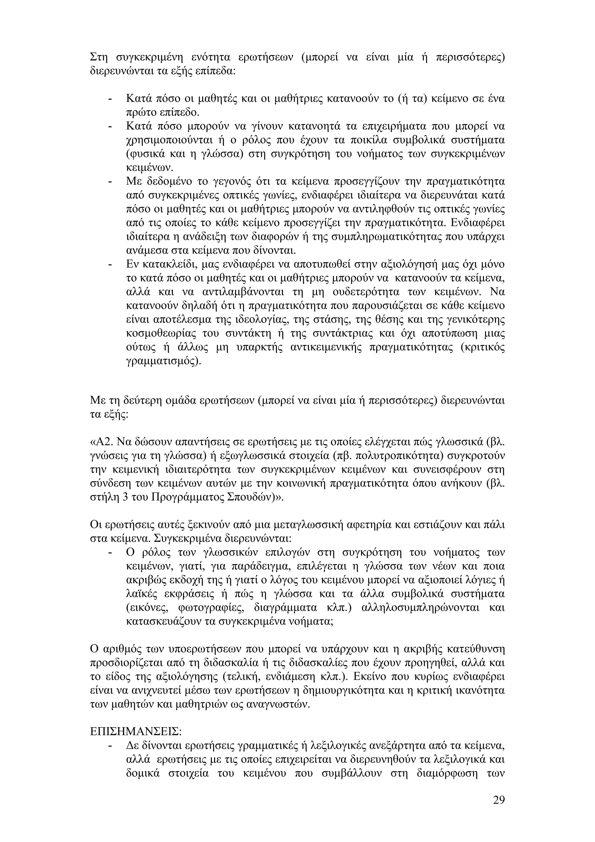 ΢ηε ζπγθεθξηκέλε ελφηεηα εξσηήζεσλ (κπνξεί λα είλαη κία ή πεξηζζφηεξεο)
δηεξεπλψληαη ηα εμήο επίπεδα:

   -   Καηά πφζν νη καζεηέο θαη νη καζήηξηεο θαηαλννχλ ην (ή ηα) θείκελν ζε έλα
       πξψην επίπεδν.
   -   Καηά πφζν κπνξνχλ λα γίλνπλ θαηαλνεηά ηα επηρεηξήκαηα πνπ κπνξεί λα
       ρξεζηκνπνηνχληαη ή ν ξφινο πνπ έρνπλ ηα πνηθίια ζπκβνιηθά ζπζηήκαηα
       (θπζηθά θαη ε γιψζζα) ζηε ζπγθξφηεζε ηνπ λνήκαηνο ησλ ζπγθεθξηκέλσλ
       θεηκέλσλ.
   -   Με δεδνκέλν ην γεγνλφο φηη ηα θείκελα πξνζεγγίδνπλ ηελ πξαγκαηηθφηεηα
       απφ ζπγθεθξηκέλεο νπηηθέο γσλίεο, ελδηαθέξεη ηδηαίηεξα λα δηεξεπλάηαη θαηά
       πφζν νη καζεηέο θαη νη καζήηξηεο κπνξνχλ λα αληηιεθζνχλ ηηο νπηηθέο γσλίεο
       απφ ηηο νπνίεο ην θάζε θείκελν πξνζεγγίδεη ηελ πξαγκαηηθφηεηα. Δλδηαθέξεη
       ηδηαίηεξα ε αλάδεημε ησλ δηαθνξψλ ή ηεο ζπκπιεξσκαηηθφηεηαο πνπ ππάξρεη
       αλάκεζα ζηα θείκελα πνπ δίλνληαη.
   -   Δλ θαηαθιείδη, καο ελδηαθέξεη λα απνηππσζεί ζηελ αμηνιφγεζή καο φρη κφλν
       ην θαηά πφζν νη καζεηέο θαη νη καζήηξηεο κπνξνχλ λα θαηαλννχλ ηα θείκελα,
       αιιά θαη λα αληηιακβάλνληαη ηε κε νπδεηεξφηεηα ησλ θεηκέλσλ. Να
       θαηαλννχλ δειαδή φηη ε πξαγκαηηθφηεηα πνπ παξνπζηάδεηαη ζε θάζε θείκελν
       είλαη απνηέιεζκα ηεο ηδενινγίαο, ηεο ζηάζεο, ηεο ζέζεο θαη ηεο γεληθφηεξεο
       θνζκνζεσξίαο ηνπ ζπληάθηε ή ηεο ζπληάθηξηαο θαη φρη απνηχπσζε κηαο
       νχησο ή άιισο κε ππαξθηήο αληηθεηκεληθήο πξαγκαηηθφηεηαο (θξηηηθφο
       γξακκαηηζκφο).


Με ηε δεχηεξε νκάδα εξσηήζεσλ (κπνξεί λα είλαη κία ή πεξηζζφηεξεο) δηεξεπλψληαη
ηα εμήο:

«Α2. Να δψζνπλ απαληήζεηο ζε εξσηήζεηο κε ηηο νπνίεο ειέγρεηαη πψο γισζζηθά (βι.
γλψζεηο γηα ηε γιψζζα) ή εμσγισζζηθά ζηνηρεία (πβ. πνιπηξνπηθφηεηα) ζπγθξνηνχλ
ηελ θεηκεληθή ηδηαηηεξφηεηα ησλ ζπγθεθξηκέλσλ θεηκέλσλ θαη ζπλεηζθέξνπλ ζηε
ζχλδεζε ησλ θεηκέλσλ απηψλ κε ηελ θνηλσληθή πξαγκαηηθφηεηα φπνπ αλήθνπλ (βι.
ζηήιε 3 ηνπ Πξνγξάκκαηνο ΢πνπδψλ)».

Οη εξσηήζεηο απηέο μεθηλνχλ απφ κηα κεηαγισζζηθή αθεηεξία θαη εζηηάδνπλ θαη πάιη
ζηα θείκελα. ΢πγθεθξηκέλα δηεξεπλψληαη:
    - Ο ξφινο ησλ γισζζηθψλ επηινγψλ ζηε ζπγθξφηεζε ηνπ λνήκαηνο ησλ
       θεηκέλσλ, γηαηί, γηα παξάδεηγκα, επηιέγεηαη ε γιψζζα ησλ λέσλ θαη πνηα
       αθξηβψο εθδνρή ηεο ή γηαηί ν ιφγνο ηνπ θεηκέλνπ κπνξεί λα αμηνπνηεί ιφγηεο ή
       ιατθέο εθθξάζεηο ή πψο ε γιψζζα θαη ηα άιια ζπκβνιηθά ζπζηήκαηα
       (εηθφλεο, θσηνγξαθίεο, δηαγξάκκαηα θιπ.) αιιεινζπκπιεξψλνληαη θαη
       θαηαζθεπάδνπλ ηα ζπγθεθξηκέλα λνήκαηα;

Ο αξηζκφο ησλ ππνεξσηήζεσλ πνπ κπνξεί λα ππάξρνπλ θαη ε αθξηβήο θαηεχζπλζε
πξνζδηνξίδεηαη απφ ηε δηδαζθαιία ή ηηο δηδαζθαιίεο πνπ έρνπλ πξνεγεζεί, αιιά θαη
ην είδνο ηεο αμηνιφγεζεο (ηειηθή, ελδηάκεζε θιπ.). Δθείλν πνπ θπξίσο ελδηαθέξεη
είλαη λα αληρλεπηεί κέζσ ησλ εξσηήζεσλ ε δεκηνπξγηθφηεηα θαη ε θξηηηθή ηθαλφηεηα
ησλ καζεηψλ θαη καζεηξηψλ σο αλαγλσζηψλ.

ΔΠΗ΢ΖΜΑΝ΢ΔΗ΢:
   - Γε δίλνληαη εξσηήζεηο γξακκαηηθέο ή ιεμηινγηθέο αλεμάξηεηα απφ ηα θείκελα,
     αιιά εξσηήζεηο κε ηηο νπνίεο επηρεηξείηαη λα δηεξεπλεζνχλ ηα ιεμηινγηθά θαη
     δνκηθά ζηνηρεία ηνπ θεηκέλνπ πνπ ζπκβάιινπλ ζηε δηακφξθσζε ησλ

                                                                                29
 