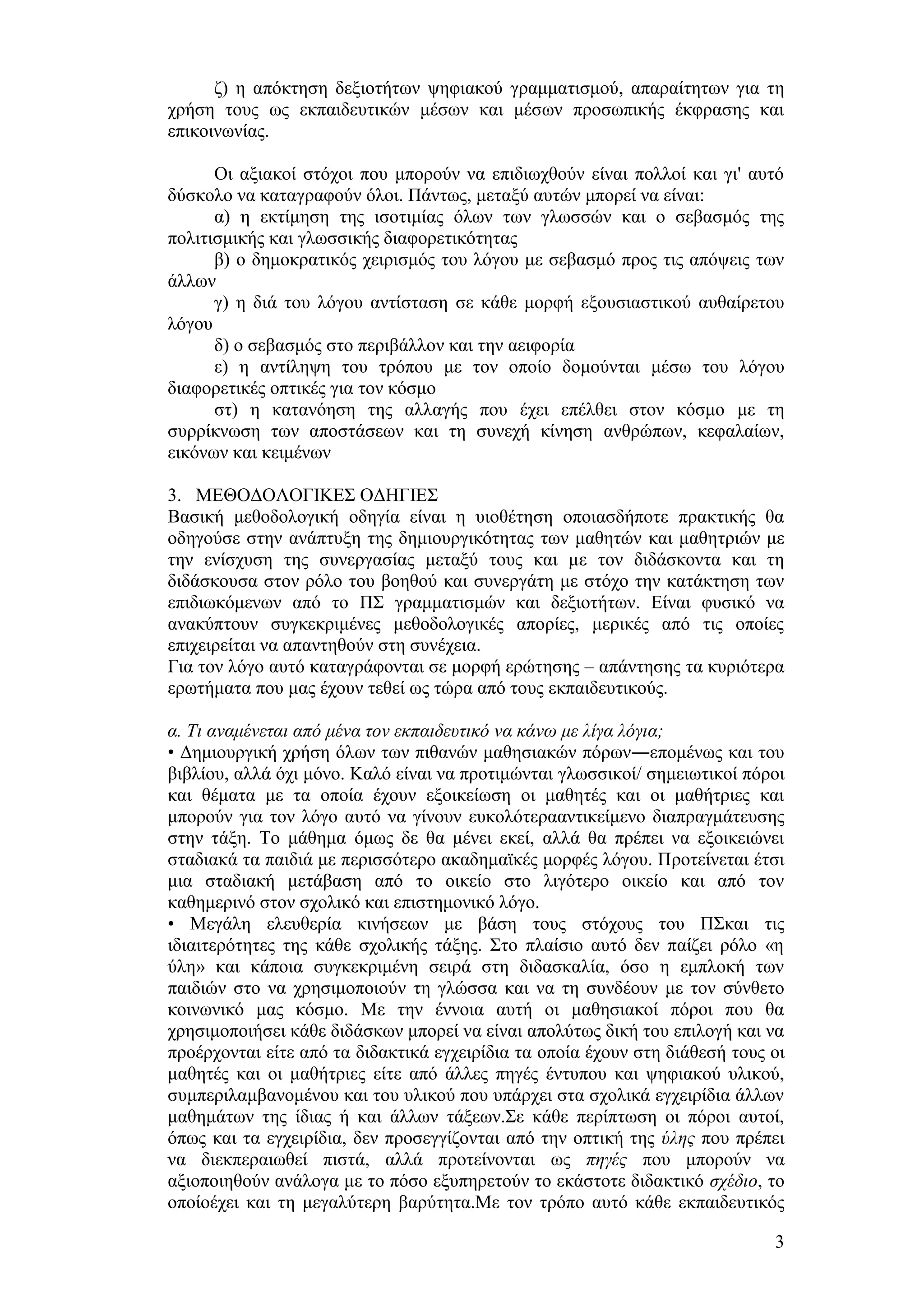 δ) ε απφθηεζε δεμηνηήησλ ςεθηαθνχ γξακκαηηζκνχ, απαξαίηεησλ γηα ηε
ρξήζε ηνπο σο εθπαηδεπηηθψλ κέζσλ θαη κέζσλ πξνζσπηθήο έθθξαζεο θαη
επηθνηλσλίαο.

      Οη αμηαθνί ζηφρνη πνπ κπνξνχλ λα επηδησρζνχλ είλαη πνιινί θαη γη' απηφ
δχζθνιν λα θαηαγξαθνχλ φινη. Πάλησο, κεηαμχ απηψλ κπνξεί λα είλαη:
      α) ε εθηίκεζε ηεο ηζνηηκίαο φισλ ησλ γισζζψλ θαη ν ζεβαζκφο ηεο
πνιηηηζκηθήο θαη γισζζηθήο δηαθνξεηηθφηεηαο
      β) ν δεκνθξαηηθφο ρεηξηζκφο ηνπ ιφγνπ κε ζεβαζκφ πξνο ηηο απφςεηο ησλ
άιισλ
      γ) ε δηά ηνπ ιφγνπ αληίζηαζε ζε θάζε κνξθή εμνπζηαζηηθνχ απζαίξεηνπ
ιφγνπ
      δ) ν ζεβαζκφο ζην πεξηβάιινλ θαη ηελ αεηθνξία
      ε) ε αληίιεςε ηνπ ηξφπνπ κε ηνλ νπνίν δνκνχληαη κέζσ ηνπ ιφγνπ
δηαθνξεηηθέο νπηηθέο γηα ηνλ θφζκν
      ζη) ε θαηαλφεζε ηεο αιιαγήο πνπ έρεη επέιζεη ζηνλ θφζκν κε ηε
ζπξξίθλσζε ησλ απνζηάζεσλ θαη ηε ζπλερή θίλεζε αλζξψπσλ, θεθαιαίσλ,
εηθφλσλ θαη θεηκέλσλ

3. ΜΔΘΟΓΟΛΟΓΗΚΔ΢ ΟΓΖΓΗΔ΢
Βαζηθή κεζνδνινγηθή νδεγία είλαη ε πηνζέηεζε νπνηαζδήπνηε πξαθηηθήο ζα
νδεγνχζε ζηελ αλάπηπμε ηεο δεκηνπξγηθφηεηαο ησλ καζεηψλ θαη καζεηξηψλ κε
ηελ ελίζρπζε ηεο ζπλεξγαζίαο κεηαμχ ηνπο θαη κε ηνλ δηδάζθνληα θαη ηε
δηδάζθνπζα ζηνλ ξφιν ηνπ βνεζνχ θαη ζπλεξγάηε κε ζηφρν ηελ θαηάθηεζε ησλ
επηδησθφκελσλ απφ ην Π΢ γξακκαηηζκψλ θαη δεμηνηήησλ. Δίλαη θπζηθφ λα
αλαθχπηνπλ ζπγθεθξηκέλεο κεζνδνινγηθέο απνξίεο, κεξηθέο απφ ηηο νπνίεο
επηρεηξείηαη λα απαληεζνχλ ζηε ζπλέρεηα.
Γηα ηνλ ιφγν απηφ θαηαγξάθνληαη ζε κνξθή εξψηεζεο – απάληεζεο ηα θπξηφηεξα
εξσηήκαηα πνπ καο έρνπλ ηεζεί σο ηψξα απφ ηνπο εθπαηδεπηηθνχο.

α. Τη αλακέλεηαη από κέλα ηνλ εθπαηδεπηηθό λα θάλσ κε ιίγα ιόγηα;
• Γεκηνπξγηθή ρξήζε φισλ ησλ πηζαλψλ καζεζηαθψλ πφξσλ―επνκέλσο θαη ηνπ
βηβιίνπ, αιιά φρη κφλν. Καιφ είλαη λα πξνηηκψληαη γισζζηθνί/ ζεκεησηηθνί πφξνη
θαη ζέκαηα κε ηα νπνία έρνπλ εμνηθείσζε νη καζεηέο θαη νη καζήηξηεο θαη
κπνξνχλ γηα ηνλ ιφγν απηφ λα γίλνπλ επθνιφηεξααληηθείκελν δηαπξαγκάηεπζεο
ζηελ ηάμε. Σν κάζεκα φκσο δε ζα κέλεη εθεί, αιιά ζα πξέπεη λα εμνηθεηψλεη
ζηαδηαθά ηα παηδηά κε πεξηζζφηεξν αθαδεκατθέο κνξθέο ιφγνπ. Πξνηείλεηαη έηζη
κηα ζηαδηαθή κεηάβαζε απφ ην νηθείν ζην ιηγφηεξν νηθείν θαη απφ ηνλ
θαζεκεξηλφ ζηνλ ζρνιηθφ θαη επηζηεκνληθφ ιφγν.
• Μεγάιε ειεπζεξία θηλήζεσλ κε βάζε ηνπο ζηφρνπο ηνπ Π΢θαη ηηο
ηδηαηηεξφηεηεο ηεο θάζε ζρνιηθήο ηάμεο. ΢ην πιαίζην απηφ δελ παίδεη ξφιν «ε
χιε» θαη θάπνηα ζπγθεθξηκέλε ζεηξά ζηε δηδαζθαιία, φζν ε εκπινθή ησλ
παηδηψλ ζην λα ρξεζηκνπνηνχλ ηε γιψζζα θαη λα ηε ζπλδένπλ κε ηνλ ζχλζεην
θνηλσληθφ καο θφζκν. Με ηελ έλλνηα απηή νη καζεζηαθνί πφξνη πνπ ζα
ρξεζηκνπνηήζεη θάζε δηδάζθσλ κπνξεί λα είλαη απνιχησο δηθή ηνπ επηινγή θαη λα
πξνέξρνληαη είηε απφ ηα δηδαθηηθά εγρεηξίδηα ηα νπνία έρνπλ ζηε δηάζεζή ηνπο νη
καζεηέο θαη νη καζήηξηεο είηε απφ άιιεο πεγέο έληππνπ θαη ςεθηαθνχ πιηθνχ,
ζπκπεξηιακβαλνκέλνπ θαη ηνπ πιηθνχ πνπ ππάξρεη ζηα ζρνιηθά εγρεηξίδηα άιισλ
καζεκάησλ ηεο ίδηαο ή θαη άιισλ ηάμεσλ.΢ε θάζε πεξίπησζε νη πφξνη απηνί,
φπσο θαη ηα εγρεηξίδηα, δελ πξνζεγγίδνληαη απφ ηελ νπηηθή ηεο ύιεο πνπ πξέπεη
λα δηεθπεξαησζεί πηζηά, αιιά πξνηείλνληαη σο πεγέο πνπ κπνξνχλ λα
αμηνπνηεζνχλ αλάινγα κε ην πφζν εμππεξεηνχλ ην εθάζηνηε δηδαθηηθφ ζρέδην, ην
νπνίνέρεη θαη ηε κεγαιχηεξε βαξχηεηα.Με ηνλ ηξφπν απηφ θάζε εθπαηδεπηηθφο

                                                                             3
 